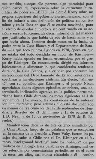 este sentido, aunque ello parezca algo paradojal para
quien carece de experiencia sobre la estructura buro-
cr5tica de poder en EEUU., la ejerci6 Korry sobre sus
propios superiores del gobierno norteamericano, con el
fin de inducir a una definici6n de politics en 10s tCr-
minos y en la 1inea.en que E se estaba moviendo, para
                              l
el efecto de quedar cubierto y ser confirmado en su ac-
ci6n y en sus funciones. Es decir, inform6 de tal manera
que justificaba l que habia dejado de hacer antes y lo
                  o
que hacia ahora. Inmerso desde meses en la lucha de
poder entre la Casa Blanca y el Departamento de Esta-
do -la que toc6 puntos glgidos en 1970, Cpoca en que
no estaba del todo decidida en favor de Kissinger-
Korry habia optado en forma estruendosa por el gru-
PO de Kissinger. En consecuencia dirigi6 sus informes
b5sicamente a alimentar lo que consideraba tendencia
dura de la Casa Blanca,. y a criticar por contraste las
instrucciones del Departamento de Estado anteriores y
coet5neas a las elecciones chilenas. En efecto, “alimen-
t6” con su opinibn, que Kissinger y el propio Nixon
apreciaban dados algunos episodios anteriores, una de-
terminada inclinaci6n agresiva en la politica norteame-
ricana hacia Chile durante 10s meses siguientes a1 4 de
 septiembre. (De nuevo, las constancias de lo anterior
son innumerables ; per0 adem& ello est5 documentado
en memos de ITT como 10s del 17 de septiembre de Hen-
drix y Berrelez, de 21 del mismo y 15 de octubre de
J. D. Neal, y de 13 de noviembre de 1970 de R. Be-
 rrelez. )
    Manifestaci6n decisiva de este criterio asimilado por
 la Casa BIanca, luego de las palabras que se escaparon
 en la semana de la elecci6n a Peter Vaky, fueron 10s pa-
 sajes dedicados a Chile por el Dr. Kissinger en el fa-
 moso “background briefing” ante 10s “editors” de pe-
 ri6dicos en Chicago. Esas palabras de Kissinger, mil ve-
 ces referidas por comentaristas periodisticos en el curso
 de estos tres aiios, casi nunca citgndolo a E1 -confor-
 