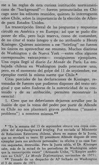 me a las reglas de esta curiosa instituci6n norteameri-
cana de “backgroundyy- fueron pronunciadas en Chi-
cago ante 10s. editores reunidos, quienes lo interrogaron
sobre Chile, sobre la importancia de la elecci6n de Allen-
de para Estados Unidos.
   La transcripcibn literal de las preguntas y respuestas
circul6 en AmCrica y en Europa; asi que se pudo dis-
poner de ella, per0 bajo reserva, como de costumbre,
de no citar el texto integro y de no atribuirlo a Henry
Kissinger. Quienes asistieron a ese “briefing” no fueron
10s ihicos en aprovechar ese resumen. Muchos diaristas
de Washington y de Nueva York - e n t r e ellos algunos
corresponsales extranjeros-     consipieron ejemplares.
Una copia ]leg6 a1 diario Le M o d e de Paris. La em-
bajada chilena en Washington pudo procurarse una,
pero, en el momento del golpe del 11 de septiembre, ese
ejemplar corri6 la misma suerte que Chile.*
   Citas parciales de las declaraciones de Kissinger, re-
tomadas de fuentes que pudieron disponer del texto ori-
ginal y que salen fiadoras de la autenticidad de su con-
tenido y de su atribucibn, permiten reconstruir lo
esencial :
   1. Creo que no deberiamos dejarnos arrullar por la
ilusi6n de que la toma del poder por parte de Allende
en Chile no nos plantearii graves problemas (“massive
problems”) a nosotros mismos.**


   * “En la semana del 15 de septiembre obtuve una copia com-
pleta del deep-background briefing. Fue enviada a1 Ministerio
de Relaciones Exteriores chileno, ahora en manos de la Junta,
que no revelar6 su texto. El presidente Allende dispuso de otro
ejemplar para sus archivos personales: su oficina y su casa fue-
ron saqueadas, destruidas. Per0 la Junta sabia, el Dr. Kissinger
sabe, m k de la mitad de 10s periodistas de Washington saben
que la transcripci6n existe” (Armando Uribe, “L’Empire amCri-
cain au Chili”, Le Monde Diplomatique, noviembre de 1973).
   ** Tomado de un despacho de AP fechado en Washington
el 3 de enero de 1971.
 
