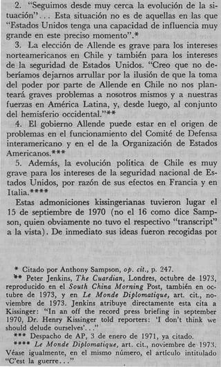 2. “Seguimos desde muy cerca la evoluci6n de la si-
tuaci6n”. . . Esta situaci6n no es de aquellas en las que
“Estados Unidos tenga una capacidad de influencia muy
grande en este precis0 momento’’.*
    3. La elecci6n de Allende es grave para 10s intereses
norteamericanos en Chile y tambiCn para 10s intereses
de la seguridad de Estados Unidos. “Creo que no de-
beriamos dejarnos arrullar por la ilusi6n de que la toma
del poder por parte de Allende en Chile no nos plan-
tea& graves problemas a nosotros mismos y a nuestras
fuerzas en America Latina, y, desde luego, a1 conjunto
del hemisf erio occidental.”**
    4 El gobierno Allende puede estar en el origen de
     .
problemas en el funcionamiento del ComitC de Defensa
interamericano y en el de la. Organizaci6n de Estados
Americanos.***
    5. Adem&, la evoluci6n politica de Chile es muy
grave para 10s intereses de la seguridad nacional de Es-
tados Unidos, por raz6n de sus efectos en Francia y en
 Italia.****
    Estas admoniciones kissingerianas tuvieron lugar el
 15 de septiembre de 1970 (no el 16 como dice Samp-
son, quien obviamente no tuvo el respectivo “transcript”
a la vista). De inmediato sus ideas fueron recogidas por



  *  Citado por Anthony Sampson, op. cit., p. 247.
  ** Peter Jenkins,  T h e Cuardian, Londres, octubre de 1973,
reproducido en el South China Morning Post, tambiCn en oc-
tubre de 1973, y en Le Monde Diplomatique, art. cit., no-
viembre de 1973. Jenkins atribuye directamente esta cita a
Kissinger: “In an off the record press briefing in September
1970, Dr. Henry Kissinger told reporters: ‘I don’t think we
                        .
should delude ourselves’. .”
   *** Despacho de AP, 3 de enero de 1971, ya citado.
   +*** Le Monde Diplomatique, art. cit., noviembre de‘ 1973.
VCase igualmente, en el mismo nbmero, el articulo intitulado
               ..
“C’est la guerre .”
 