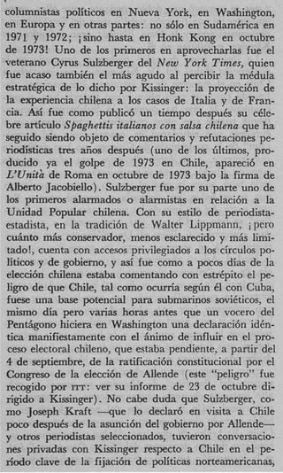 columnistas politicos en Nueva York, en Washington,
en Europa y en otras partes: no s610 en SudamCrica en
1971 y 1972; jsino hasta en Honk Kong en octubre
de 1973! Uno de 10s primeros en aprovecharlas fue el
veterano Cyrus Sulzberger del New York Times, quien
fue acaso tambiCn el m6s agudo a1 percibir la mCdula
estratggica de lo dicho por Kissinger: la proyecci6n de
la experiencia chilena a 10s casos de Italia y de Fran-
cia. Asi fue como public6 un tiempo despuCs su c&-
bre articulo Spaghettis italianos con salsa chilena que ha
seguido siendo objeto de comentarios y refutaciones pe-
riodisticas tres afios despuCs (uno de 10s Gltimos, pro-
ducido ya el golpe de 1973 en Chile, apareci6 en
L’Unith de Roma en octubre de 1973 bajo la firma de
Albert0 Jacobiello). Sulzberger fue por su parte uno de
10s primeros alarmados o alarmistas en relaci6n a la
Unidad Popular chilena. Con su estilo de periodista-
estadista, en la tradici6n de Walter Lippmann, i pero
c u h t o m h conservador, menos esclarecido y miis limi-
tado!, cuenta con accesos privilegiados a 10s circulos po-
liticos y de gobierno, y asi fue como a pocos dias de la
elecci6n chilena estaba comentando con estrCpito el pe-
l i p de que Chile, tal como ocurria s e g h 61 con Cuba,
fuese una base potencial para submarinos soviCticos, el
mismo dia per0 varias horas antes que un vocero del
Pentiigono hiciera en Washington una declaraci6n iden-
tica manifiestamente con el Animo de influir en el pro-
 ceso electoral chileno, que estaba pendiente, a partir del
4 de septiembre, de la ratificaci6n constitucional por el
Congreso de la elecci6n de Allende (este “peligro” fue
recogido por ITT: ver su informe de 23 de octubre di-
rigido a Kissinger). No cabe duda que Sulzberger, co-
mo Joseph Kraft - q u e lo declar6 en visita a Chile
poco despuCs de la asunci6n del gobierno por Allende-
y otros periodistas seleccionados, tuvieron conversacio-
nes privadas con Kissinger respecto a Chile en el pe-
r i d 0 clave de la fijaci6n de politicas norteamericanas,
 