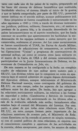 tares con cada uno de 10s paises de la regibn, preparando as5
 las bases del sistema de defensa hemisf6rica que sustituiria,
 haciCndolo efectivo, el sistema ideado a1 inicio de la guerra,
 y que se habria comprobado, por parte de EE. UU., potencial-
 mente ineficaz en el scntido militar, aunque politicamente btil.
    Estos prop6sitos se fueron cunipliendo y estructurando en 10s
 aiios siguientes zi 1945 y 1946, a travks de diversos instrumen-
 tos juridicos, politicos, militares, financieros, etc. ; el motivo o
 pretext0 de la guerra fria, y la situaci6n desmedrada de 10s
 paises latinoamericanos en el aspect0 econ6mico, que 10s hacia
 convenir en acuerdos que aparentemente les facilitaban la mo-
 dernizaci6n de 10s equipos militares a costos menores que 10s
 comerciales, aceleraron el proceso. Asi fue como sucesivamente
se fueron suscribiendo el TIAR, 10s Pactos de Ayuda Militar,
10s contratos de adquisiciones de armamentos, se acordaron
 las Operaciones “Unitas” y programas de entrenamiento de
personal militar, asi como se crearon otros lazos militares en
el marco de la Carta de OEA y del sistema interamericano,
participhdose en la Jucta Interamericana de Defensa, en las
reuniones de Comandantes en Jefe, etc.
    De esta manera se ha configurado a la fecha un complejo
cuadro de relaciones de tip0 militar entre nuestro pais y
EE.UU. Los diversos rubros que lo componen no e s t h en apa-
riencia bajo el control coherente de ningGn 6rgano determinado
del Ejecutivo chileno, aunque te6ricamente el Ministerio de
Defensa Naciorial maneja, como contraparte del gobierno de
EE. UU. en este campo, todos 10s aspectos de las relaciones
militares entre 10s dos paises. De hecho, hay que agregar a
las relaciones estrictamente militares, las relativas a las fuerzas
de seguridad y orden (Carabineros y Servicio de Investiga-
ciones), que se han ido acrecentando en 10s filtiinos afios a
r a h de la evoluci6n seiialada mis arriba; formalmente ellas
estari‘m bajo el control del Ministerio del Interior. Por otra
 parte, a pesar de que todas estas relaciones entre Chile y
 EE. UU, en estos campos forman parte importante de las
relaciones exteriores de nuestro pais, el Ministerio de Rela-
 ciones Exteriores no ha contado a1 parecer en ningfin momento,
 ni con el control politico de estas relaciones, ni siquiera con
el conocimiento completo y oportuno de las actividades en
la materia; deben exceptuarse, por cierto, 10s asuntos de orden
 