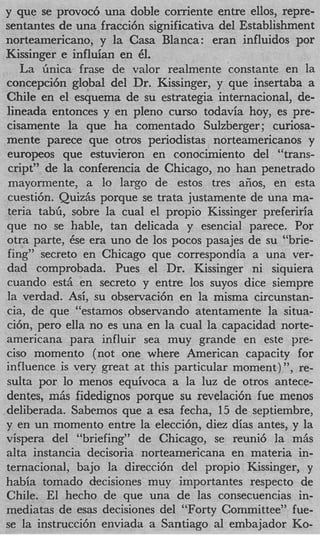 y que se provoc6 una doble corriente entre ellos, repre-
 sentantes de una fracci6n significativa del Establishment
 norteamericano, y la Casa Blanca: eran influidos por
 Kissinger e influian en 61.
    La finica frase de valor realmente constante en la
 concepci6n global del Dr. Kissinger, y que insertaba a
 Chile en el esquema de su estrategia internacional, de-
 lineada entonces y en pleno curso todavia hoy, es pre-
 cisamente la que ha comentado Sulzberger; curiosa-
 mente parece que otros periodistas norteamericanos y
 europeos que estuvieron en conocimiento del “trans-
 cript” de la conferencia de Chicago, no han penetrado
 mayormente, a lo largo de estos tres afios, en esta
 cuesti6n. Quiz& porque se trata justamente de una ma-
 teria tabG, sobre la cual el propio Kissinger preferiria
 que no se hable, tan delicada y esencial parece. Por
 otra parte, Cse era uno de 10s pocos pasajes de su “brie-
 fing” secreto en Chicago que correspondia a una ver-
 dad comprobada. Pues el Dr. Kissinger ni siquiera
 cuando est6 en secreto y entre 10s suyos dice siempre
 la verdad. As<, su observaci6n en la misma circunstan-
 cia, de que “estamos observando atentamente la situa-
 ci6n, per0 ella no es una en la cual la capacidad norte-
 americana para influir sea muy grande en este pre-
 cis0 momento (not one where American capacity for
 influence is very great at this particular moment)”, re-
 sulta por lo menos equivoca a la luz de otros antece-
 dentes, miis fidedignos porque su revelaci6n fue menos
.deliberada. Sabemos que a esa fecha, 15 de septiembre,
 y en un momento entre la eleccibn, diez dias antes, y la
 vispera del “briefing” de Chicago, se reuni6 la mAs
 aha instancia decisoria norteamericana en materia in-
 ternacional> bajo la direcci6n del propio Kissinger, y
 habia tomado decisiones muy importantes respecto de
 Chile. El hecho de que una de las consecuencias in-
 mediatas de esas decisiones del “Forty Committee” fue-
 se la instrucci6n enviada a Santiago a1 embajador Ko-
 