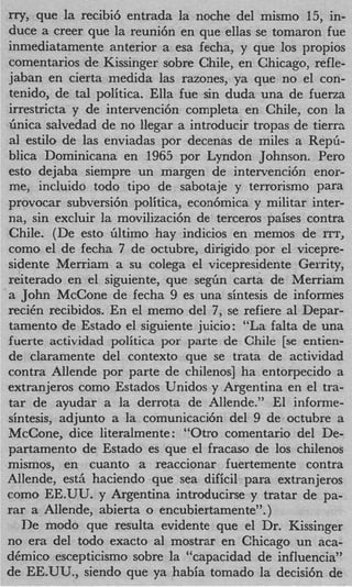 rry, que la recibi6 entrada la noche del mismo 15, in-
duce a creer que la reuni6n en que ellas se tomaron fue
inniediatamente anterior a esa fecha, y que 10s propios
comentarios de Kissinger sobre Chile, en Chicago, refle-
jaban en cierta medida las razones, ya que no el con-
tenido, de tal politica. Ella fue sin duda una de fuerza
irrestricta y de intervenci6n completa en Chile, con la
Gnica salvedad de no llegar a introducir tropas de tierrs
a1 estilo de las enviadas por decenas de miles a Rep&
blica Dominicana en 1965 por Lyndon Johnson. Per0
est0 dejaba siempre un margen de intervenci6n enor-
me, incluido todo tip0 de sabotaje y terrorism0 para
provocar subversi6n politica, econ6mica y militar inter-
na, sin excluir la movilizaci6n de terceros paises contra
Chile. (De est0 liltimo hay indicios en memos de ITT,
como el de fecha 7 de octubre, dirigido por el vicepre-
sidente Merriam a su colega el vicepresidente Gerrity,
reiterado en el siguiente, que s e g h carta de Merriam
a John McCone de fecha 9 es una sintesis de informes
reciCn recibidos. En el memo del 7, se refiere a1 Depar-
tamento de Estado el siguiente juicio: “La falta de una
fuerte actividad politica por parte de Chile [se entien-
de claramente del context0 que se trata de actividad
contra Allende por parte de chilenos] ha entorpecido a
extranjeros como Estados Unidos y Argentina en el tra-
tar de ayudar a la derrota de Allende.” El informe-
sintesis, adjunto a la comunicaci6n del 9 de octubre a
McCone, dice literalmente : “Otro comentario del De-
partamento de Estado es que el fracas0 de 10s chilenos
mismos, en cuanto a reaccionar fuertemente contra
Allende, est5 haciendo que sea dificil para extranjeros
como EE.UU. y Argentina introducirse y tratar de pa-
rar a Allende, abierta o encubiertamente”.)
   De modo que resulta evidente que el Dr. Kissinger
no era del todo exacto a1 mostrar en Chicago un aca-
dCmico escepticismo sobre la “capacidad de influencia”
de EE.UU., siendo que ya habia tomado la decisi6n de
 