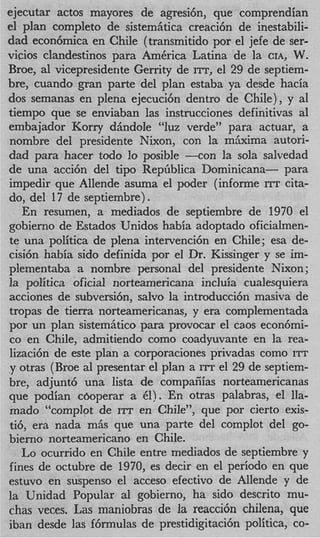 ejecutar actos mayores de agresihn, que comprendian
el plan completo de sistemiitica creaci6n de inestabili-
dad econ6mica en Chile (transmitido por el jefe de ser-
vicios clandestinos para AmCrica Latina de la CIA, W.
Broe, al vicepresidente Gerrity de ITT, el 29 de septiem-
bre, cuando gran parte del plan estaba ya desde hacia
dos semanas en plena ejecuci6n dentro de ChiIe), y a1
tiempo que se enviaban las instrucciones definitivas a1
embajador Korry diindole “luz verde” para actuar, a
nombre del presidente Nixon, con la mjxima autori-
dad para hacer todo lo posible --con la sola salvedad
de una acci6n del tip0 Repfiblica Dominicana- para
impedir que Allende asuma el poder (informe ITT cita-
do, del 17 de septiembre) .
   En resumen, a mediados de septiembre de 1970 el
gobierno de Estados Unidos habia adoptado oficialmen-
te una politica de plena intervenci6n en Chile; esa de-
cisi6n habia sido definida por el Dr. Kissinger y se im-
plementaba a nombre personal del presidente Nixon;
la politica oficial norteamericana incluia cualesquiera
acciones de subversibn, salvo la introducci6n masiva de
tropas de tierra norteamericanas, y era complementada
por un plan sistemiitico para provocar el caos econ6mi-
co en Chile, admitiendo como coadyuvante en la rea-
lizaci6n de este plan a corporaciones privadas como ITT
y otras (Broe a1 presentar el plan a ITT el 29 de septiem-
bre, adjunt6 una lista de compaiiias norteamericanas
que podian cboperar a 61). En otras palabras, el lla-
mado ‘‘cornplot de ITT en Chile”, que por cierto exis-
ti6, era nada miis que una parte del cornplot del go-
bierno norteamericano en Chile.
   Lo ocurrido en Chile entre mediados de septiembre y
fines de octubre de 1970, es decir en el period0 en que
estuvo en suspenso el acceso efectivo de Allende y de
la Unidad Popular a1 gobierno, ha sido descrito mu-
chas veces. Las maniobras de la reacci6n chilena, que
iban desde las f6rmulas de prestidigitacibn politica, co-
 