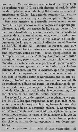 por ITT. . . Ver asimismo documento de la ITT del 30
de septiembre de 1970, es decir durante el period0 criti-
co de implementacih de la politica subversiva norte-
americana en Chile.) La agresi6n norteamericana no se
ejercita en el vacio y requiere de cbmplices internos.
    Per0 esta agresi6n se desarrolla generalmente en se-
creta. Ni sus personeros ni 10s c6mplices la exponen pG-
blicamente, y s610 por excepci6n llega a ser desentraiia-
da. Las dificultades que ello presenta, aun cuando se
dispone de un material abundante, como sucede para
el cas0 de Chile a partir de la publicaci6n de 10s do-
cumentos de la rrr y de las Audiencias en el Senado
de EE.UU. el aiio 73 -aunque las razones para que
EE.UU. haya ofrecido estos elementos de informaci6n
s e a n equivocas, como se ver&- estAn ejemplificadas en
el respectivo aniilisis de Anthony Sampson. Este autor
experimentado, pese a contar con datos suficientes para
elucidar la existencia de una politica de gobierno nor-
teamericana que generaba o contribuia a 10s hechos
chilenos, comenta, sin ver lo evidente, que “la pregun-
t crucial sin respuesta era quiCn exactamente estaba
 a
haciendo la politica exterior norteamericana en este pe-
riodo”, refirihdose al inmediatamente posterior al 16
de septiembre. iHasta tal punto 10s funcionarios de go-
bierno y de las empresas que revelaron ante el Subco-
mitC de Church sus actividades intervencionistas, fue-
ron eficaces a1 enturbiar 10s hechos ocurridos!
    De todos 10s actos de agresi6n de septiembre y octu-
bre de 1970, 10s que respondian a un plan m& cohe-
rente, y acaso l s mejor aplicadas, fueron las medidas
                   a
de perturbacih en la economia chilena. Ellas siguieron
un ritmo creciente desde mediados de septiembre, y en
cierto modo tenian la ventaja de satisfacer a la vez la
psicologia y 10s intereses concretos de la clase propieta-
ria chilena, a mAs de corresponder a sus deseos po-
liticos.
     Per0 el proceso para crear el caos econ6mic0, tal
 