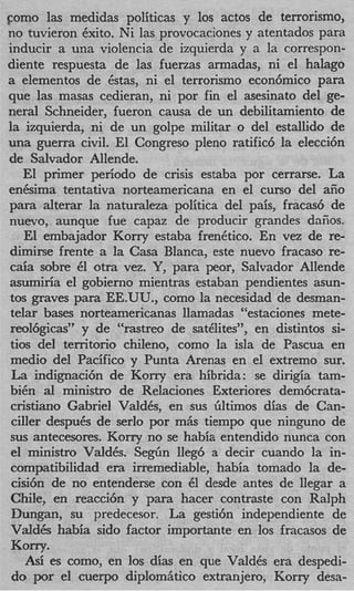 como las medidas politicas y 10s actos de terrorismo,
no tuvieron Cxito. Ni las provocaciones y atentados para
inducir a una violencia de izquierda y a la correspon-
diente respuesta de las fuenas armadas, ni el halago
a elementos de &as, ni el terrorismo econ6mico para
que las masas cedieran, ni por fin el asesinato del ge-
neral Schneider, fueron causa de un debilitamiento de
la izquierda, ni de un golpe militar o del estallido de
una guerra civil. El Congreso pleno ratific6 la elecci6n
de Salvador Allende.
   El primer period0 de crisis estaba por cerrarse. La
enCsima tentativa norteamericana en el curso del aiio
para alterar la naturaleza politica del pais, fracas6 de
nuevo, aunque fue capaz de producir grandes daiios.
   El embajador Kony estaba frenCtico. En vez de re-
dimirse frente a la Casa Blanca, este nuevo fracas0 re-
caia sobre C1 otra vez. Y , para peor, Salvador Allende
asmiria el gobierno mientras estaban pendientes asun-
tos graves para EE-UU., como la necesidad de desman-
telar bases norteamericanas llamadas “estaciones mete-
reol6gicas” y de “rastreo de satClites”, en distintos si-
tios del territorio chileno, como la isla de Pascua en
medio del Pacific0 y Punta Arenas en el extremo sur.
 La indignaci6n de Korry era hibrida: se dirigia tam-
biCn al ministro de Relaciones Exteriores dem6crata-
 cristiano Gabriel ValdCs, en sus Gltimos dias de Can-
 ciller despuCs de serlo por m& tiempo que ninguno de
sus antecesores. Korry no se habia entendido nunca con
 el ministro ValdCs. S e g h lleg6 a decir cuando la in-
 compatibilidad era irremediable, habia tomado la de-
 cisi6n de no entenderse con 6 desde antes de llegar a
                                1
 Chile, en reacci6n y para hacer contraste con Ralph
 Dungan, su predecesor. La gesti6n independiente de
 Vald6s habia sido factor importante en 10s fracasos de
Kony.
  Asi es como, en 10s dias en que ValdCs era despedi-
do por el cuerpo diplomhtico extranjero, Korry desa-
 