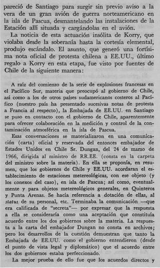 pareci6 de Santiago para surgir sin previo aviso a la
vera de un gran avi6n de guerra norteamericano en
la isla de Pascua, desmantelando las instalaciones de la
Estaci6n alli situada y cargAndolas en el avi6n.
   La noticia de esta actuaci6n indlita de Kony, que
violaba desde la soberania hasta la cortesia elemental,
produjo eschdalo. El asunto, que gener6 una fortisi-
ma nota oficial de protesta chilena a EE.UU., Gltimo
regaIo a Kony en esta etapa, fue visto por fuentes de
Chile de la siguiente manera:

    A raiz del comienzo de la sene de explosiones francesas en
el Pacific0 Sur, materia que preocup6 a1 gobierno de Chile,
asi como a 10s de otros paises sudamericanos costeros a1 Paci-
fico (nuestro pais ha presentado sucesivas notas de protesta
a Francia a respecto), la Embajada de EE.UU. en Santiago
             l
se pus0 en contact0 con el gobierno de Chile, aparentemente
para ofrecer colaboraci6n en la medici6n y control de la con-
taminaci6n atmosf6rica en la isla de Pascua.
    Esas conversaciones se materializaron en una comunica-
ci6n (carta) oficial y reservada del entonces embajador de
Estados Unidos en Chile Sr. Dungan, del 24 de mano de
 1966, dirigida a1 niinistro de RR.EE. (consta en la carpeta
 del ministro sobre la materia). En ella se proponia, en m u -
 men, que 10s gobiernos de Chile y EE.UU. acordaran el es-
 tablecimiento de estaciones metereoMgicas, con ese objeto (y
 10s conexos del caso), en isla de Pascua; as; como, eventual-
 mente y para objetos metereol6gicos generales, en Quinteros
 y Punta Arenas. Se hacia referencia a dotaci6n de ellas, a1
 stntus, de su personal, etc. Terminaba la comunicaci6n --que
 era calificada de “secreta”- por expresar que la respuesta
a ella se consideraria como una aceptaci6n que constituia
 acuerdo entre 10s dos gobiernos sobre la materia. La respues-
 ta a la carta del embajador Dungan no consta en archivos;
per0 10s desarrollos de la cuesti6n demuestran que tanto la
 Embajada de EE.UU. como el gobierno entendieron (desde
 el punto de vista legal y diplomitico) que el acuerdo entre
10s dos gobiernos estaba perfeccionado.
    La mejor prueba de ello fue que 10s acuerdos directos y
 