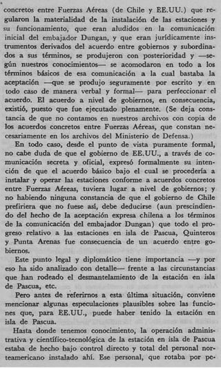 concretos entre Fuenas ACreas (de Chile y EE.UU.) que re-
gularon la materialidad de la instalaci6n de las estaciones y
su funcionamiento, que eran aludidos en la comunicacibn
inicial del embajador Dungan, y que eran juridicamente ins-
trumentos derivados del acuerdo entre gobiernos y subordina-
dos a sus tCrminos, se produjeron con posterioridad y -se-
g h nuestros conocimientos- se acomodaron en todo a 10s
tCrminos bkicos de esa comunicaci6n a la cual bastaba la
aceptaci6n - q u e se produjo seguramente por escrito y en
 todo cas0 de manera verbal y formal- para perfeccionar el
acuerdo. El acuerdo a nivel de gobiernos, en consecuencia,
 existi6, puesto que fue ejecutado plenamente. (Se deja cons-
 tancia de que no contamos en nuestros archivos con copia de
los acuerdos concretos entre Fuerzas ACreas, que constan ne-
 cesariamente en 10s archivos del Ministerio de Defensa.)
     En todo caso, desde el punto de vista puramente formal,
no cabe duda de que el gobierno de EE.UU., a travgs de co-
municaci6n secreta y oficial, expred formalmente su inten-
 ci6n de que el acuerdo bisico bajo el cual se procederia a
 i n d a r y operar Ias estaciones conforme a acuerdos concretos
 entre Fuenas A&eas, tuviera lugar a nivel de gobiernos; y
 no habiendo ninguna constancia de que el gobierno de Chile
 prefiriera que no fuese asi, debe deducirse (aun prescindien-
 do del hecho de la aceptaci6n expresa chilena a 10s tCrminos
 de la comunicaci6n del embajador Dungan) que todo el pro-
 greso relativo a las estaciones en isla de Pascua, Quinteros
 y Punta Arenas fue consecuencia de un acuerdo entre go-
biernos.
     Este punto legal y diplomitico tiene importancia -   y por
 eso ha sido analizado con cletalle- frente a las circunstancias
 que han rodeado el desmantelamiento de la estaci6n en isla
 de Pascua, etc.
     Per0 antes de referirnos a esta iiltima situacih, conviene
mencionar algunas especulaciones plausibles sobre las funcio-
nes que, para EE.UU., puede haber tenido la estacibn en
isIa de Pascua.
    Hasta donde tenemos conocimiento, la operaci6n adminis-
trativa y cientifico-tecnol6gica de la estaci6n en isla de Pascua
 estaba de hecho bajo control direct0 y total del personal nor-
teamericano instalado ahi. Ese personal, que rotaba por pc-
 