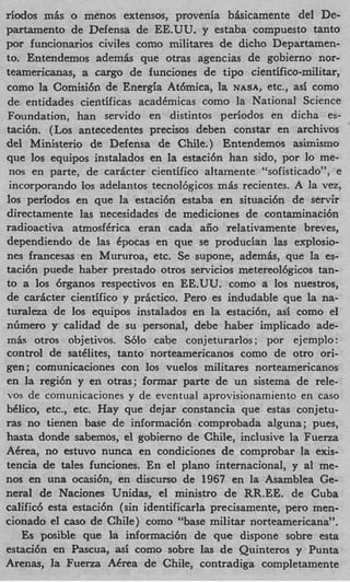 riodos mis o menos extensos, provenia bisicamente del De-
partamento de Defensa de EE.UU. y estaba compuesto tanto
por funcionarios civiles como militares de dicho Departarnen-
to. Entendemos ademhs que otras agencias de gobierno nor-
teamericanas, a cargo de funciones de tip0 cientifico-militar,
como la Comisidn de Energia Athmica, la NASA, etc., asi como
de entidades cientificas acaddmicas como la National Science
Foundation, han servido en distintos periodos en dicha es-
taci6n. (Los antecedentes precisos deben constar en archivos
del Ministerio de Defensa de Chile.) Entendemos asimismo
que 10s equipos instalados en la estaci6n han sido, por 10 me-
 nos en parte, de caricter cientifico altamente “sofisticado”, e
 incorporando 10s adelantos tecnol6gicos mhs recientes. A la vez,
10s periodos en que la estaci6n estaba en situaci6n de servir
directamente las necesidades de mediciones de contaminaci6n
radioactiva atmosfCrica eran cada afio relativamente breves,
dependiendo de las dpocas en que se producian las explosio-
nes francesas en Mururoa, etc. Se supone, ademl, que la es-
taci6n puede haber prestado otros servicios metereol6gicos tan-
to a 10s 6rganos respectivos en EE.UU. como a 10s nuestros,
de caricter cientifico y prictico. Per0 es indudable que la na-
turaleza de 10s equipos instalados en la estacibn, asi como el
niimero y calidad de su personal, debe haber implicado ade-
m i s otros objetivos. S610 cabe conjeturarlos ; por ejemplo:
control de satdlites, tanto norteamericanos como de otro ori-
gen; comunicaciones con 10s vuelos militares norteamericanos
en la regi6n y en otras; formar parte de un sistema de rele-
vos de comunicaciones y de eventual aprovisionamiento en cas0
bCIico, etc., etc. Hay que dejar constancia que estas conjetu-
ras no tienen base de informaci6n comprobada alguna; pues,
hasta donde sabemos, el gobierno de Chile, inclusive la Fuerza
ACrea, no estuvo nunca en condiciones de comprobar la exis-
tencia de tales funciones. En el plano internacional, y a1 me-
nos en una ocasibn, en discurso de 1967 en la Asamblea Ge-
neral de Naciones Unidas, el ministro de RR.EE. de Cuba
calific6 esta estaci6n (sin identificarla precisamente, pero men-
cionado el cas0 de Chile) como “base militar norteamericana”.
   Es posible que la informaci6n de que dispone sobre esta
estaci6n en Pascua, asi como sobre las de Quinteros y Punta
Arenas, la Fuena ACrea de Chile, contradiga completamente
 