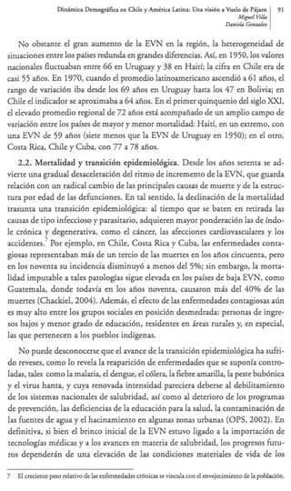D i n h i c a Demo@ca   en Chile y AmCrica Latin= Una visi6n a Vuelo de Pijam      91
                                                                                      M i p l Elk
                                                                                 Danirkz Gonvrln


    No obstante el gran aumento de la EVN en la regibn, la heterogeneidad de
situaciones entre 10s paises redunda en grandes diferencias. h , 1950,los valores
                                                              i en
nacionales fluctuaban entre 66 en Uruguay y 38 en Haiti; la cifia en Chile era de
casi 55 afios. En 1970, cuando el promedio latinoamericano ascendi6 a 61 aiios, el
rango de variaci6n iba desde 10s 69 aiios en Uruguay hasta 10s 47 en Bolivia; en
Chile el indicador se aproximaba a 64 &os. En el primer quinquenio del siglo XXT,
el elevado promedio regional de 72 aiios est6 acompaiiado de un amplio campo de
variaci6n entre 10s paises de mayor y menor mortalidad: Haiti, en un extremo, con
una EVN de 59 afios (siete menos que la EVN de Uruguay en 1950); en el otro,
Costa Rica, Chile y Cuba, con 77 a 78 aiios.
   2.2. Mortalidad y transicibn epidemiolbgica. Desde 10s &os setenta se ad-
vierte una gradual desaceleracidn del riuno de incremento de la EVN, que guarda
relaci6n con un radical cambio de las principales camas de muerte y de la estruc-
tura por edad de las dehnciones. En tal sentido, la declinaci6n de la mortalidad
trasunta una transici6n epidemiol6gica: al tiempo que se baten en retirada las
causas de tip0 infeccioso y parasitario, adquieren mayor ponderaci6n las de indo-
le cr6nica y degenerativa, como el cincer, las afecciones cardiovasculares y 10s
accidentes.’ Por ejemplo, en Chile, Costa Rica y Cuba, las enfermedades conta-
giosas representaban mis de un tercio de las muertes en 10s aiios cincuenta, per0
en 10s noventa su incidencia disminuy6 a menos del 5%; sin embargo, la morta-
lidad imputable a tales patologias sigue elevada en 10s paises de baja EVN, como
Guatemala, donde todavia en 10s afios noventa, causaron m& del 40% de las
muertes (Chackiel, 2004). Ademis, el efecto de las enfermedades contagiosas arin
es muy alto entre 10s grupos sociales en posici6n desmedrada: personas de ingre-
sos bajos y menor grado de educacibn, residentes en ireas rurales y en especial,
                                                                      ,
Ias que pertenecen a 10s pueblos indigenas.
    No puede desconocerse que el avance de la transici6n epidemiol6gica ha sufri-
do reveses, como lo revela la reaparici6n de enfermedades que se suponia contro-
ladas, tales como la malaria, el dengue, el cblera, la fiebre amarilla, la pate bub6nica
y el virus hanta, y cuya renovada intensidad pareciera deberse al debilitamiento
de 10s sistemas nacionales de salubridad, asi como al deterioro de 10s programas
de prevencibn, las deficiencias de la educaci6n para la salud, la contaminaci6n de
las hentes de agua y el hacinamiento en algunas zonas urbanas (OPS, 2002). En
definitiva, si bien el brinco inicial de la EVN estuvo ligado a la importacibn de
tecnologias mddicas y a 10s avances en materia de salubridad, 10s progresos h t u -
ros dependerin de una elevaci6n de las condiciones materiales de vida de 10s

7 El creaente peso relativo de las enfermedades cr6nicas se vincula con el envejecimientode la poblaci6n.
 