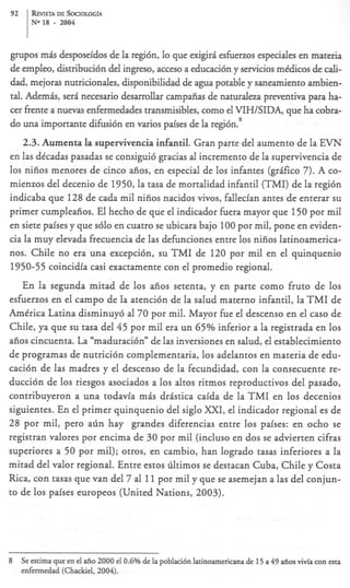 92     REVISIA SOCIOLOG~A
              DE
       No 18   -   2004



grupos mis desposeidos de la regibn, lo que exigiri esfuerzos especiales en materia
de empleo, distribuci6n del ingreso, acceso a educaci6n y servicios mtdicos de cali-
dad, mejoras nutricionales, disponibilidad de agua potable y saneamiento ambien-
tal. Ademis, seri necesario desarrollar campaiias de naturaleza preventiva para ha-
cer fiente a nuevas enfermedades transmisibles, como el VIHISIDA, que ha cobra-
do una importante difusi6n en varios paises de la regi6n.’
   2.3. Aumenta la supervivencia infantil. Gran parte del aumento de la EVN
en las dicadas pasadas se consigui6 gracias al incremento de la supervivencia de
10s nifios menores de cinco aiios, en especial de 10s infantes (grAfko 7). A co-
mienzos del decenio de 1950, la tasa de mortalidad infantil (TMI) de la regi6n
indicaba que 128 de cada mil nifios nacidos vivos, fallecian antes de enterar su
primer cumpleaiios. El hecho de que el indicador fuera mayor que 150 por mil
en siete paises y que s610 en cuatro se ubicara bajo 100 por mil, pone en eviden-
cia la muy elevada frecuencia de las defunciones entre 10s nifios latinoamerica-
nos. Chile no era una excepci6n, su TMI de 120 por mil en el quinquenio
1950-55 coincidia casi exactamente con el promedio regional.
    En la segunda mitad de 10s afios setenta, y en parte como fruto de 10s
esfuerzos en el campo de la atenci6n de la salud materno infantil, la TMI de
America Latina disminuy6 a1 70 por mil. Mayor fue el descenso en el cas0 de
Chile, ya que su tasa del 45 por mil era un 65% inferior a la registrada en 10s
aiios cincuenta. La “maduraci6n” de las inversiones en salud, el establecimiento
de programas de nutrici6n complementaria, 10s adelantos en materia de edu-
caci6n de las madres y el descenso de la fecundidad, con la consecuente re-
ducci6n de 10s riesgos asociados a 10s altos ritmos reproductivos del pasado,
contribuyeron a una todavia mis dristica caida de la T M I en 10s decenios
siguientes. En el primer quinquenio del siglo XXI, el indicador regional es de
28 por mil, per0 aGn hay grandes diferencias entre 10s paises: en ocho se
registran valores por encima de 30 por mil (incluso en dos se advierten cifras
superiores a 50 por mil); otros, en cambio, han logrado tasas inferiores a la
mitad del valor regional. Entre estos liltimos se destacan Cuba, Chile y Costa
Rica, con tasas que van del 7 al 11 por mil y que se asemejan a las del conjun-
to de 10s paises europeos (United Nations, 2003).




8    Se estima que en el afio 2000 el 0.6% de la poblaci6n latinoamericana de 15 a 49 aiios vivfa con esta
     enfermedad (Chackiel, 2004).
 