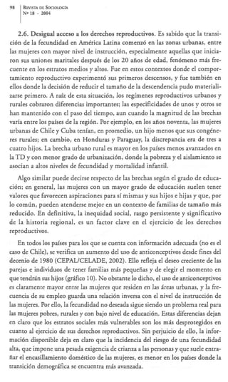 98    REVLSTADESOC~OLOG~A
      No 18   - 2004

     2.6. Desigual acceso a 10s derechos reproductivos. Es sabido que la transi-
ci6n de la fecundidad en Amtrica Latina comenz6 en las zonas urbanas, entre
las mujeres con mayor nivel de instrucci6n, especialmente aquellas que inicia-
ron sus uniones maritales despuks de 10s 20 aiios de edad, fendmeno rnis fre-
cuente en 10s estratos medios y altos. Fue en estos contextos donde el compor-
tamiento reproductivo experiment6 sus primeros descensos, y h e tambien en
ellos donde la decisi6n de reducir el tamaiio de la descendencia pudo materiali-
zarse primero. A raiz de esta situacidn, 10s regimenes reproductivos urbanos y
rurales cobraron diferencias importantes; las especificidades de unos y otros se
han mantenido con el paso del tiempo, aun cuando la magnitud de las brechas
varia entre 10s paises de la regi6n. Por ejemplo, en 10s aiios noventa, Ias mujeres
urbanas de Chile y Cuba tenian, en promedio, un hijo menos que sus congtne-
res rurales; en cambio, en Honduras y Paraguay, la discrepancia era de tres a
cuatro hijos. La brecha urbano rural es mayor en 10s paises menos avanzados en
l a T D y con menor grado de urbanizacidn, donde la pobreza y el aislamiento se
asocian a altos niveles de fecundidad y mortalidad infantil.
   A g o similar puede decirse respecto de las brechas se$n el grado de educa-
ci6n; en general, las mujeres con un mayor grado de educaci6n suelen tener
valores que favorecen aspiraciones para si mismas y sus hijos e hijas y que, por
lo comlin, pueden atenderse mejor en un context0 de familias de tamaiio mis
reducido. En definitiva, la inequidad social, rasgo persistente y significativo
de la historia regional, es un factor clave en el ejercicio de 10s derechos
reproductivos.
    En todos 10s paises para 10s que se cuenta con informaci6n adecuada (no es el
cas0 de Chile), se verifica un aumento del us0 de anticonceptivos desde fines del
decenio de 1980 (CEPALKELADE, 2002). Ello refleja el deseo creciente de las
parejas e individuos de tener familias mis pequeiias y de elegir el momento en
que tendrin sus hijos (grSico 10). No obstante Io dicho, el us0 de anticonceptivos
es claramente mayor entre las mujeres que residen en las heas urbanas, y la fie-
cuencia de su empleo guarda una relaci6n inversa con el nivel de instrucci6n de
las mujeres. Por ello, la fecundidad no deseada sigue siendo un problema real para
las mujeres pobres, rurales y con bajo nivel de educaci6n. Estas diferencias dejan
en claro que 10s estratos sociales mis vulnerables son 10s rnis desprotegidos en
cuanto al ejercicio de sus derechos reproductivos. Sin perjuicio de ello, la infor-
maci6n disponible deja en claro que la incidencia del riesgo de una fecundidad
alta, que impone una pesada exigencia de crianza a las personas y que suele entra-
fiar el encasillamiento domtstico de las mujeres, es menor en 10s paises donde la
transici6n demogr&ca se encuentra rnis avanzada.
 