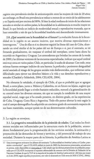 D i n h i c a Demogr;Lficaen Chile y AmCrica Latina: Una visi6n a %el0 de Pijam 103
                                                                                       Migsul fib
                                                                                   Danirh G0llZrrlc.z


regim una predencia similar de anticoncepci6n entre las mujeres de m& de 20 &os;
sin embargo, en Brasil esta p d e n c i a se reduce a menos de un tercio de las adolescentes
y en Espafia est6 por encima del 80%. Si bien la edad mediana de inicio de las relaciones
sexuales es similar en ambos paises, la fecundidad en la adolescencia es mucho mayor en
Brad, lo que brinda un indicio de modemidad sexual y reproductiva truncada, que se
hace ostensible a m'z de que la fecundidad brasileiia est5 descendiendo intensamente.
    2.8. ~ Q u0cuni1-Acon la fecundidad en el f t r ?L evoluci6n futura de la fecun-
                t                                  uuo a
didad en la regi6n es un asunto incierto, que motiva diversas especulaciones e
               17
interrogantes. Una de ellas es si su descenso seguiri las lineas del cas0 de Cuba, a l a -
zando un nivel similar al de 10s pafses del sr de Europa o si, por el contrario, se iri
                                               u
fienando gradualmente, sin traspasar el umbral del reemplazo, como hasta &ora ha
ocurrido en Argentina y Uruguay. Los antecedentes que brindan 10s censos de la ronda
de 2000 y las liltimas versiones de las encuestas especializadas,indican que aquel umbral
esti muy cera en varios pafses; Chile, en particular, lo a& de alcanzar. Con todo, estas
mismas fuentes entregan indicios de una barren la profunda y persistente desigualdad
social asociada al rezago de 10s p p o s sociales m& desfavorecidos, que enfientan serias
dificultades para ejercer sus derechos bhicos a la vida y sus derechos reproductivos y
d e s (Chackiel y Schkolnik,2004; CELADE, 2004).
    No obstante lo seiialado, el ejemplo de Chile, al que es probable que se agregue
Brasil, a CORO plazo, junto a Mixico y Colombia, en un futuro no lejano, sugiere que
la fecundidad puede llegar a niveles bastante reducidos, merced a la generalizaci6n de
su control entre 10s diversos estratos, sin que se cumpla la condici6n de una mayor
equidad social, rasgo que si ha estado presente, en distinto grado, en las experiencias
deCuba, Uruguay, Costa Rica y Argentina. Todo ello parece abonar la tesis segiin la
cual el campo demogrifico ha adquirido un creciente grado de autonom'a respecto de
sus bases materiales, aunque quiz& no de sus determinantes c u l d e s .


3. L regi6n se envejece.
    a
   3.1. L a progresiva remodelaci6n de la p i h i d e de edades. Casi todos 10s fen&
menos sociales son influenciados por la estructura etaria de la poblaci6n, antece-
dente fkndamental para la programaci6n de 10s servicios sociales, la estimacih y
proyecci6n de las demandas de bienes y servicios, y del potencial de trabajo de una
sociedad. Durante la mayor parte de su historia, la poblaci6n de Amtrica Latina se
17 Estas interrogantes animaron 10s debates del semhuio "La fecundidad en AmQica Latinay el Carik <pan-
   sia6n o mluci6n?", que el CELADE d e b h en junio de 2003; 10s doarmentaspmtados, d e n t e
   en prensa, e s t b disponibles en w wd c . Cabe afiadir que las ~IItirnas
                                       w . ad                                    proyemiones de poblad6n prepa-
   radas por el CELADE incorp0~~1       el supuesto &mulado de consuno con la Divisi6n de hblaci6n de 1%
   Naciones U n i k de que laTGF de la mayoria de 10s paises de Amhica Latina seri de 136 hijos por mujer
   en el aiio 2050; s q i n aquellasprqvecciones, este valor se alcanzarfa en Chile antes de 2020 (CEPAL, 2004a).
 