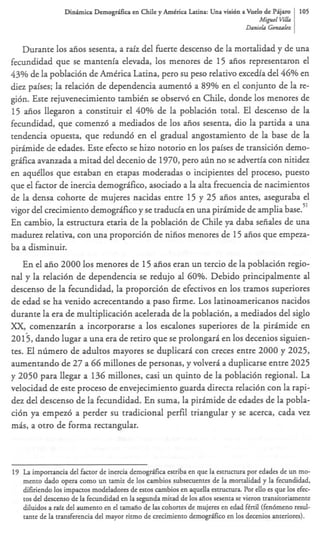 Dinhica Demogdfica en Chile y AmCrica Latina: Una visi6n a Vuelo de Pijam         105
                                                                                 Mipel KlLa
                                                                                 Daniels Gbnzafcz


     Durante 10s afios sesenta, a raiz del fuerte descenso de la mortalidad y de una
fecundidad que se mantenia elevada, 10s menores de 15 afios representaron el
43% de la poblaci6n de Amtrica Latina, per0 su peso relativo acedia del 46% en
diez paises; la relaci6n de dependencia aument6 a 89% en el conjunto de la re-
gi6n. Este rejuvenecimiento tambitn se observ6 en Chile, donde 10s menores de
15 afios llegaron a constituir el 40% de la poblaci6n total. El descenso de la
fecundidad, que comenzb a mediados de 10s afios sesenta, dio la partida a una
tendencia opuesta, que redund6 en el gradual angostamiento de la base de la
p i r h i d e de edades. Este efecto se hizo notorio en 10s paises de transici6n demo-
gr&a avanzada a mitad del decenio de 1970, per0 arin no se advertia con nitidez
en aquillos que estaban en etapas moderadas o incipientes del proceso, puesto
que el factor de inercia demogr#ico, asociado a la alta frecuencia de nacimientos
de la densa cohorte de mujeres nacidas entre 15 y 25 aiios antes, aseguraba el
                                                                                    51
vigor del crecimiento demogr#ico y se traducia en una p i r h i d e de amplia base.
En cambio, la estructura etaria de la poblaci6n de Chile ya daba sefiales de una
madurez relativa, con una proporci6n de nifios menores de 15 afios que empeza-
ba a disminuir.
    En el aiio 2000 10s menores de 15 &os eran un tercio de la poblaci6n regio-
nal y la relacitin de dependencia se redujo al 60%. Debido principalmente al
descenso de la fecundidad, la proporci6n de efectivos en 10s tramos superiores
de edad se ha venido acrecentando a paso firme. L o s latinoamericanos nacidos
durante la era de multiplicaci6n acelerada de la poblaci6n, a mediados del siglo
XX, comenzarin a incorporarse a 10s escalones superiores de la p i r h i d e en
2013, dando lugar a una era de retiro que se prolongari en 10s decenios siguien-
tes. El ntimero de adultos mayores se duplicari con creces entre 2000 y 2025,
aumentando de 27 a 66 millones de personas, y volveri a duplicarse entre 2025
y 2050 para llegar a 136 millones, casi un quinto de la poblaci6n regional. La
velocidad de este proceso de envejecimiento guarda directa relaci6n con la rapi-
dez del descenso de la fecundidad. En suma, la p i r h i d e de edades de la pobla-
ci6n ya empez6 a perder su tradicional perfil triangular y se acerca, cada vez
mas, a otro de forma rectangular.




19 La importancia del factor de inercia demogrsca estriba en que la estructura por edades de un mo-
   mento dado opera como un tam& de 10s cambios subsecuentes de la mortalidad y la fecundidad,
   difiriendo 10s impactos modeladores de estos cambios en aquella estructura Por ello es que 10s efec-
   tos del descenso de la fecundidad en la segunda mitad de 10s aiios sesenta se vieron transitoriamente
   diluidos a raiz del aumento en el tamaiio de las cohortes de mujeres en edad f6rtil (fen6meno resul-
   tante de la transferencia del mayor ritmo de crecimiento demogrifico en 10s decenios anteriores).
 