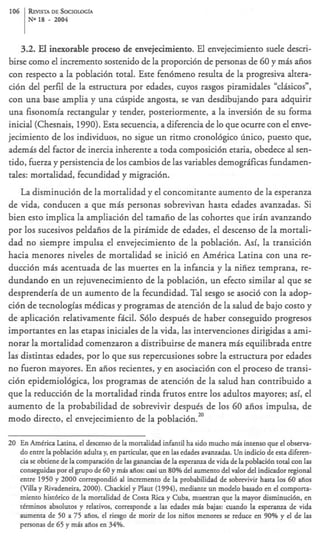 106   &VISTA       DE SOCIOLOGfA
      NO18     -    2004



    3.2. El inexorable proceso de envejecimiento. El envejecimiento suele descri-
birse como el incremento sostenido de la proporci6n de personas de 60 y m b aiios
con respecto a la poblaci6n total. Este fen6meno resulta de la progresiva altera-
ci6n del perfil de la estructura por edades, cuyos rasgos piramidales “clbicos”,
con una base amplia y una clispide angosta, se van desdibujando para adquirir
una fisonomia rectangular y tender, posteriormente, a la inversi6n de su forma
inicial (Chesnais, 1990). Esta secuencia, a diferencia de lo que ocurre con el enve-
jecimiento de 10s individuos, no sigue un ritmo cronol6gico linico, puesto que,
ademb del factor de inercia inherente a toda composici6n etaria, obedece al sen-
tido, fierza y persistencia de 10s cambios de las variables demogrificas fundamen-
tales: mortalidad, fecundidad y migraci6n.
    La disminuci6n de la mortalidad y el concomitante aumento de la esperanza
de vida, conducen a que m h personas sobrevivan hasta edades avanzadas. Si
bien esto implica la ampliaci6n del tamaiio de las cohortes que i r b avanzando
por 10s sucesivos peldaiios de la pirimide de edades, el descenso de la mortali-
dad no siempre impulsa el envejecimiento de la poblaci6n. h i , la transici6n
hacia menores niveles de mortalidad se inici6 en Amtrica Latina con una re-
ducci6n mis acentuada de las muertes en la infancia y la nifiez temprana, re-
dundando en un rejuvenecimiento de la poblaci6n, un efecto similar al que se
desprenderfa de un aumento de la fecundidad. Tal sesgo se asoci6 con la adop-
ci6n de tecnologias mtdicas y programas de atenci6n de la salud de bajo costo y
de aplicaci6n relativamente ficil. S610 despuis de haber conseguido progresos
importantes en las etapas iniciales de la vida, las intervenciones dirigidas a ami-
norar la mortalidad comenzaron a distribuirse de manera mis equilibrada entre
las distintas edades, por lo que sus repercusiones sobre la estructura por edades
no h e r o n mayores. En aiios recientes, y en asociaci6n con el proceso de transi-
ci6n epidemiol6gica, 10s programas de atenci6n de la salud han contribuido a
que la reducci6n de la mortalidad rinda frutos entre 10s adultos mayores; asi, el
aumento de la probabilidad de sobrevivir despuis de 10s 60 afios impulsa, de
modo directo, el envejecimiento de la poblaci6n.”

20 En Amtrica Latina, el descenso de la mortalidad infantil ha sido mucho m h intenso que el observa-
   do entre la poblaci6n adulta y, en particular, que en las edades avanzadas. Un indicio de esta diferen-
   cia se obtiene de la comparaci6n de las ganancias de la esperanza de vida de la poblaci6n total con las
   conseguidas por el grupo de 60 y mis afios: casi un 80% del aumento del valor del indicador regional
   entre 1950 y 2000 correspondi6 al incremento de la probabilidad de sobrevivir hasta 10s 60 afios
   (Wla y Rivadeneira, 2000). Chackiel y Plaut (1994), mediante un modelo basado en el comporta-
   miento hist6rico de la mortalidad de Costa Rica y Cuba, muestran que la mayor disminuci6n. en
   tkrminos absolutos y relativos, corresponde a las edades m h bajas: cuando la esperanza de vida
   aumenta de 50 a 75 afios, el riesgo de morir de 10s niiios menores se reduce en 90% y el de las
   personas de 65 y m b afios en 34%.
 