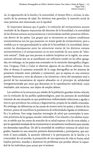 Dinhmica Dernogr;Lficaen Chile y AmCrica Latina: Una visi6n a Vuelo de PAjam   111
                                                                                  Migutl V &
                                                                                          i
                                                                            Danirla Gonzaln


da, la organizacibn de la familia y la comunidad, el tiempo libre e, induso, la edu-
caci6n de las personas de edad. En ttrminos mis generales, la inserci6n social de
estas personas esti relacionada con la equidad.
   Es importante destacar que el grado y la evoluci6n del envejecimiento zcomo
resultado de las dispares trayeaorias del descenso de la fecundidad y la mortalidad
de 10s diversos estratos socioecon6micos y territoridesz tambitn presentan diferen-
cias dentro de 10s paises. Los grupos que se encuentran en mejores condiciones
socioecon6micas son 10s que presentan un mayor grado de envejecimiento, per0 a
medida que se vaya generalizando la caida de la fecundidad y la mortalidad, dismi-
nuirin las discrepancias entre las estructuras etarias de 10s distintos estratos
socioecon6micos y el envejecimiento ya no seri resultado de una suerte de “selec-
ci6n natural”. Dado que este proceso es todavfa incipiente en la regidn, sus conse-
cuencias adversas a h no se manifiestan con suficiente nitidez en las cifras agrega-
das; sin embargo, en 10s paises mris avanzados en la transici6n demogr6fica (Argen-
tina, Uruguay, Chile y Cuba) se observan algunos de sus efectos adversos. Entre
ellos se destaca el aumento sostenido de la c r demogr6fica en 10s sistemas de
                                                 a e
pensiones (relacibn entre jubilados y cotizantes), que se expresa en una creciente
presibn financiera y sirve de aliciente a las iniciativas a favor del reemplazo to& o
parcial de 10s mecanismos de reparto zbasados en el principio de solidaridad
intergeneraciondz por otros que descansan en la capitalizaci6n individual, cuyos
resultados, a h inciertos, son objeto de amplio debate.
   L o s cambios en la estructura por edades de la poblaci6n guardan intima relaci6n
con la evoluci6n de 10s perfiles epidemiol6gicos, pues 10s patrones de morbilidad
transitan de una situaci6n en que predominan enfermedades infecciosas y agudas a
otra en que prevalecen las cr6nicas y degenerativas, propias de las edades avanzadas.
Sin embargo, las diferencias en las causas de muerte entre 10s paises, y dentro de 10s
mismos, ponen de manifiesto la persistencia de enfermedades ligadas al subdesarro-
llo y la pobreza. Esto exige impulsar estrategias de salud que contemplen la aten-
ci6n prioritaria de 10s grupos sociales vulnerables. Con relaci6n a 10s adultos mayo-
res, es sabido que 10s costos de atenci6n de su salud superan a 10s de otras edades, y
que la capacidad instalada de las instituciones es actualmente insuficiente para atender
sus demandas especificas. De alli la necesidad de establecer sistemas de salud inte-
grados, basados en una atenci6n primaria descentraizada y participativa, que esti-
mule el auto-cuidado, la atenci6n informal y la participaci6n de la familia y la
comunidad. En tal sentido, la promoci6n de una esperanza de vida en buena salud
implica prevenir, retardar o disminuir 10s problemas que puedan afectar la capaci-
dad de 10s individuos para actuar por si mismos.
 