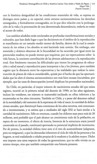 Dinhica Demogdca en Chile y AmCrica Latina: Una visidn a Vuelo de Pijam 113
                                                                            Migurl Vilh
                                                                      Dan& Gonzakz


con la hist6rica desigualdad de las condiciones materiales de vida, se expresa en
distingos entre paises y en especial, entre estratos socioecon6micos; 10s derechos
                         ,
conseguidos, y formalmente consagrados, en lo que dice relaci6n con la prolonga-
ci6n de la vida y la procreaci6n de una determinada descendencia, todavfa no e s t h
al acceso de todos.
   Los cambios aludidos e s t h enclavados en profundas transformaciones sociales y
culturales, que han dado lugar a que las decisiones en el h b i t o de la reproducci6n
se manifiesten en un tamaiio medio menor de familia, dentro de la cud la coexis-
tencia de 10s nifios y 10s abuelos se est5 haciendo mis combn. Sin embargo, este
sostenido y dristico descenso de la fecundidad no ha ocurrido por igual entre Ias
potenciales madres; no puede menos que inquietar, por sus repercusiones sobre la
vida futura, la creciente contribuci6n de las j6venes adolescentes a la reproducci6n
total. Este fen6meno trasunta las dificultades que tienen 10s programas de educa-
ci6n y salud sexual y reproductiva para interpretar a las y 10s jbvenes, per0 tambitn
sugiere que la distancia entre las expectativas y las realidades que rodean la cons-
trucci6n de planes de vida es considerable, quizis por el hecho de que las oportuni-
dades que les abre el sistema socioecon6mico son m b bien escasas (recukrdese, por
ejemplo, que las tasas de desocupaci6n juvenil duplican 10s promedios nacionales).
    En Chile, en particular, el mayor n h e r o de nacimientos anuales del que exista
registro, ocurri6 en la primera mitad del decenio de 1990; en 10s aiios siguientes,
incluso 10s venideros, ese niunero se mantendri oscilando en cifras inferiores a las
enumeradas en 10s aiios cincuenta. T m b i t n en Chile, y a pesar del descenso radical
de la mortalidad y del aumento de la esperanza de vida al nacer, la cantidad de d e h -
ciones anuales, que disminuy6 hasta comienzos de 10s aiios noventa, esti comenzan-
do a incrementarse, y se estima que a mediados del siglo XXI se hari similar a la
cantidad de nacimientos. S610 en entonces, cuando 10s chilenos Sean poco mis de 20
millones, seri probable que el pais alcance un crecimiento nulo de la poblaci6n; en
espera de ese momento, el efecto de inercia, herencia de la estructura etaria juvenil
construida en el pasado, continuari aportando su potencial implicit0 de incremento.
Por de pronto, la sociedad chilena tiene ante si el reto de acostumbrarse (adaptarse,
per0 no resignarse), a que las demandas inherentes al ciclo de vida de las personas y 10s
hogares, se esti trasladando a edades propias de la madurez y la adultez mayor. Dicho
reto impone una tarea respecto de todas las generaciones, que no s610 vivirh en un
mismo tiempo, sino que tambitn compartirh una historia presente.
 