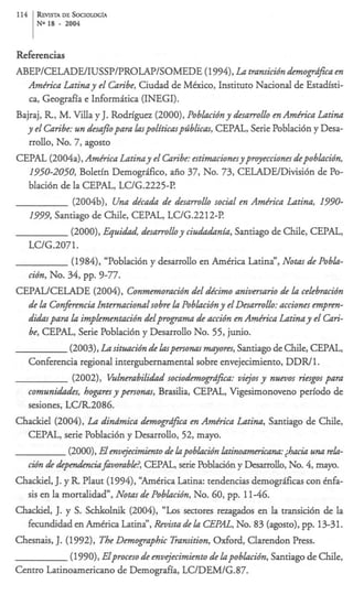 114 R v DE SOCIOLOG~A
     Erm
     N IS
      O     -   2004



Refkrencias
ABEP/CELADE/IUSSP/PROLAP/SOMEDE
                             (1994), La transicidn demogrdzca en
  Amkica Latinay el Caribe, Ciudad de M&ico, Instituto Nacional de Estadisti-
   cayGeografia e Mormitica (INEGI).
Bajraj, R, M. Villa y J. Rodriguez (2000), Poblacidny desarrollo en Amkrica Latina
  y el Caribe: un desafopara hpoliticaspdblicas, CEPAL, Serie Poblaci6n y Desa-
   rrollo, No. 7, agosto
CEPAL (2004a),Amkica Latinay el Gzribe:estimacionesyp~ecciones           depoblacidn,
  1950-2050,      Boletin Demogrifko, aiio 37, No. 73, CELADEIDivisi6n de Po-
  blaci6n de la CEPAL, LUG.2225-P.
                (2004b), Una &ea& de desarrollo social en Amkica Latina, 1770-
  1777,   Santiago de Chile, CEPAL, LClG.2212-I?
               (2000), EquiU, desarrolloy ciluiddznia, Santiago de Chile, CEPAL,
  LUG.2071.
               (1984), “Poblaci6n y desarrollo en Amtrica Latina”, Notas de Pobla-
  cidn, No. 34, pp. 9-77.
CEPALKELADE (2004), Conmemoracidndel dpcimo aniversario de la celebracidn
  de la Confmencia Intwnacionalsobre la Poblacidn y el Desarrollo: acciones empm-
  didarpara la implementacidndelpmgrama de accidn en Amkrica Latina y el Gri-
  be, CEPAL, Serie Poblaci6n y Desarrollo No. 55, junio.
               (2003),La situacidn de hpersonas myores, Santiago de Chile, CEPAL,
  Conferencia regional intergubernamental sobre envejecimiento, DDWl .
                (2OO2), Vulnerabilidadsocioa!emogrd$ca: vidos y nuevos riesgos para
  c o m u n U s , hogares y personas, Brasilia, CEPAL, Vigesimonoveno period0 de
  sesiones, LC/R2086.
Chackiel (2004), La dina‘mica demogrdfica en Amkrica Latina, Santiago de Chile,
  CEPAL, serie PobIaci6n y Desarrollo, 52, mayo.
              (2OOO), Elenvtjecimientode lapobkzdn latinoamckana:&&una rela-
  cidn de +&$vombk?,              CEPAL, serie Poblaci6n y Desarrollo, No. 4, mayo.
Chackiel, J. y R Plaut (1994), “Amtrica Latina: tendencias demogrficas con tnfa-
  sis en la mortalidad”, Nom de Poblacidn, No. 60, pp. 1146.
Chackiel, J. y S. Schkolnik (2004), “Los sectores rezagados en la transici6n de la
  fecundidad en Amtrica Latina”,Revim de la CEPAL, No. 83 (agosto), 13-31. pp.
Chesnais, J. (1992), The Demographic Transition,Oxford, Clarendon Press.
               (1990), Elproceso de envejecimiento de lapoblacidn, Santiago de Chile,
Centro Latinoamericano de Demografia, LC/DEM/G.87.
 