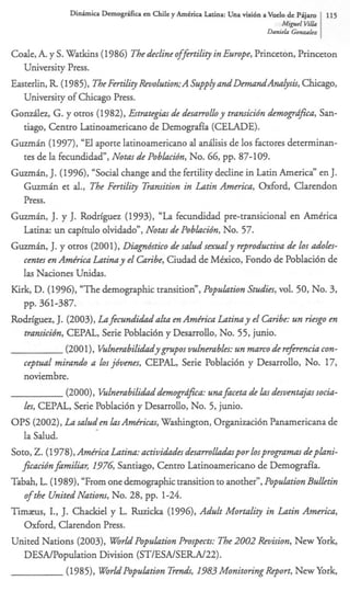 M i p l V&
                                                                                   i
                                                                      Danirln Gmzullcz


Coale, A. y S. Watkins (1986) The decline offm‘lity in Europe, Princeton, Princeton
    University Press.
Easterlin, R (1983, TheFertility Revolution;A Supply and DemandAnalysk,Chicago,
    University of Chicago Press.
G o d e z , G. y otros (1982), &ategias de desarrolhy transicidn demogrdfica, San-
    tiago, Centro Latinoamericano de Demografia (CELADE).
GuzmAn (1997), “El aporte Iatinoamericano al andisis de 10s factores determinan-
    tes de la fecundidad”, Notas de Pobhidn, No. 66, pp. 87-109.
GuzmAn, J. (1996), “Social change and the fertility decline in Latin America” en J.
    G m h et al., The Fertility Transition in Latin America, Oxford, Clarendon
    Press.
GuzmAn, J. y J. Rodriguez (1993), “La fecundidad pre-transicional en AmCrica
    Latina: un capitulo olvidado”, Nom de Poblacidn, No. 57.
G m h , J. y otros (2001), Diagndstico de saludsexualy reprodwtiva de 10s a d o h -
    centes en Amfica Latina y el Caribe, Ciudad de Mtxico, Fondo de Poblaci6n de
    las Naciones Unidas.
Kirk, D. (1996), “The demographic transition”, Population Studies, vol. 50, No. 3,
    pp. 361-387.
Rodriguez, J. (2003), Lafencndi&alta en Amfica Latina y el Caribe: un riesgo en
    transicidn, CEPAL, Serie Poblaci6n y Desarrollo, No. 55, junio.
                (2001), V u l n e r a b i l ~ y g ovulnerables: un marco de rejerench con-
                                                    s
    ceptual mirando a los jdvenes, CEPAL, Serie Poblaci6n y Desarrollo, No. 17,
    noviembre.
                (2OOO), Vulnerabili&demogrdfia: unafmeta de las desventajas socia-
    Z, CEPAL, Serie Poblacibn y Desarrollo, No. 5, junio.
      a
O P S (2002), La saltsden l a s h f i e a s , Washington, Organizaci6n Panamericana de
    la Salud.
Soto, Z. (1978),Amfica Latina: aetividdes desamlladaspor losprogramasdeplani-
   ficacidnfamiliar, I 7 Santiago, Centro Latinoamericano de Demografia.
                        96
Tabah, L. (1989), “From one demographictransition to another”,Population Bulletin
    of the United Nations, No. 28, pp. 1-24.
X m a s , I., J. Chackiel y L. Ruzicka (1996), Adult Mortality in Latin America,
    Oxford, Clarendon Press.
United Nations (2003), World Population Propects: The 2002 Revision, New York,
    DESNPopulation Division (ST/ESA/SER.N22).
                (1985), WorldPopulation T d , 1983 Monitoring Report, New York,
 