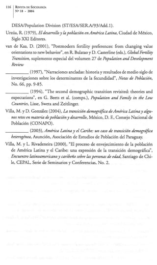 116    &VISTA       DE k I O L O G f A
       No 18    -    2004



      DESNPopdation Division (ST/ESNSERA/93/Add. 1).
Urzda, R (1979), Eldesarrolloy lapoblacibn en Amkrica Latim,Ciudad de Mdxico,
   Siglo XXI Editores.
van de Kaa, D. (2001), “Postmodern fertility preferences: from changing value
   orientationsto new behavior”, en R Bulatao y D. Casterline (eds.),GlobalFertili~
   Tramition, suplemento especial del volumen 27 de Population and Development
      Review
              (1997), “Narracionesandadas: historia y resultados de medio siglo de
   investigaciones sobre 10s determinantes de la fecundidad”, Nom de Poblacibn,
   NO. 66, pp. 9-85.
              (1994), “The second demographic transition revisited. theories and
   expectations”, en G. Beets et al. (comps.), Population and Family in the Low
   Countries, Lisse, Sweta and Zeitlinger.
Villa, M. y D. Gonzdez (2004), La tnansicibn &ogn@ca deAm&ica Latimy a l p -
   nos retos en ma& depobkihny desarrollo, Mexico, D. E, Consejo Nacional de
   Poblaci6n (CONAPO).
             (2003), Amhica Latimy el Caribe: un cam de tnamicibn demopd$ca
   heteroghea, Asunci6n, Asociaci6n de Estudios de Poblaci6n del Paraguay.
Villa, M. y L. Rivadeneira (2000), “El proceso de envejecimiento de la poblaci6n
   de America Latina y el Caribe: una expresi6n de la transici6n demogrifica”,
   E n m t r o latinoamerzcanoy caribe% sobre h p m o n m de e&, Santiago de Chi-
   le, CEPAL, Serie de Seminarios y Conferencias, No. 2.
 