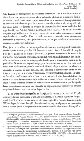 Dinhim Dernogdka en Chile y AmCrica Latina: Una visMn a b e l o de Pijam           83
                                                                                 MipI Vih
                                                                           Danirla Gmrvlln


1 2 Tmsici6n demog&ca, un esquema ordenador. Con el fin de examinar el
 ..
dinamismo aparentemente menor de la poblacibn chilena en el context0 latino-
americano, es litilhacer us0 del esquema analftico de la transicibn demogrifica, que
se concibib, inicialmente, para interpretar la transformaci6n sociodemogrfica de
10s paises europeos durante su proceso de industrializacibn, entre mediados del
siglo XVIII y del XX En Amtrica Latina, asi como en Asia, se ha podido advertir
un promo parecido, en sus formas, al registrado en 10s paises europeos, per0 estas
experiencias de transicibn difieren considerablemente, y no s610 en sus expresiones
temporales y espaciales, sino, principalmente, en lo que se refiere a sus sustratos
                                   3
sociales, econ6micos y cdturales.
Despojado de un ah explicativo especifico, dicho esquema comprende varias ins-
                     f
tancias que se prestan para describir las caracteristicas bisicas del cambio demogrC
fico de 10s paises en 10s liltimos decenios. La primera instancia es la previa a la
transicibn, caracterizada por tasas de natalidad y mortalidad elevadas, y con inten-
sidades similares, que dejan una pequefia brecha para el incremento natural de la
poblaci6n. Durante una segunda etapa, propiamente de transicibn, la mortalidad
inicia una d d a secular, per0 la natalidad, alimentada por ideales reproduaivos
asociados a familias de gran tamafio, sigue elevada; la combinaci6n entre ambas
tendencias origina un aumento de las tasas de crecimiento de la poblacibn. La terce-
ra fase, de transici6n avanzada, se hace presente cuando declina la natalidad; por lo
mismo, las tasas de crecimiento de la poblacibn se hacen cada vez mQ reducidas. En
algunos casos m e m o s , las tasas de natalidad caen sistemhicamente por debajo de
las de mortalidad, generando una situacibn de postransici6n, que se expresa en tasas
                                                    4
negativas de incremento natural de la poblacibn.
    1.3. La transici6n demog&ca en la regi6n. La instancia de pretransicibn, de
una muy elevada mortalidad y una alta fecundidad, se mantuvo vigente en 10s pai-
ses de Amtrica Latina hasta mediados o fines del siglo XIX. Fue s610 durante el siglo
XX que la poblacibn de la regibn dio seiiales de su ingreso al promo de transicibn,
con lo que se gest6 el progresivo desmoronamiento del viejo orden demogrifico.


3   La bibliograffa que aborda la transici6n demogrrlfica europea y de 10s pafses actualmente desarrolla-
    dos es abundante (Code y Watkins, 1986). Tambitn son numerosos 10s estudios acerca de la transi-
    ci6n demogrrlfica en las regiones en desarrollo (uno de tip0 comparativo es el de Tabah, 1989). Cabe
    destacar que la N Conferencia Latinoamericana de Poblaci6n se dedi& exdusivamente al andisis de
    la transici6n en Amtrica Latina (ABEPICELADEIIUSSPIPROLAPISOMEDE,                  1994).
4   Algunos investigadores estiman que la fuerte contracci6n de 10s ritmos reproductivos en algunos
    pafses europeos configura una “segunda transici6n demogrifica”, vinculada con las grandes transfor-
    maaones socioculturales que inciden en componamientos cenuados en el individuo y en nuevos
    patrones de nupcialidad y organizaci6n familiar (van de Kaa, 2001 y 1997). Una exploraci6n de este
    proceso de postransiu6n en Amtrica Latina se presenta en CELADE (2002)
 
