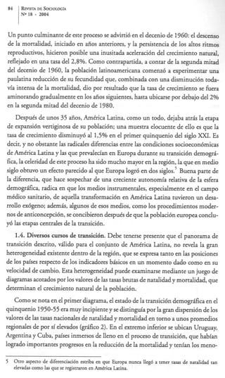 84     R v DE SOCIOLOG~A
        EIm
       No 18   -   2004



Un punto culminante de este proceso se advirti6 en el decenio de 1960: el descenso
de la mortalidad, iniciado en afios anteriores, y la persistencia de 10s altos ritmos
reproductivos, hicieron posible una inusitada aceleraci6n del crecimiento natural,
reflejado en una tasa del 2,8%. Como contrapartida, a contar de la segunda mitad
del decenio de 1960, la poblacibn latinoamericana comenix5 a experimentar una
paulatina reducci6n de su fecundidad que, combinada con una disminucibn toda-
via intensa de la mortalidad, dio por resultado que la tasa de crecimiento se hera
aminorando gradualmente en 10s afios siguientes, hasta ubicarse por debajo del 2%
en la segunda mitad del decenio de 1980.
    Despuis de unos 35 afios, Amtrica Latina, como un todo, dejaba atris la etapa
de expansi6n vertiginosa de su poblaci6n; una muestra elocuente de ello es que la
tasa de crecimiento disminuy6 al 15% en el primer quinquenio del siglo XXT. Es
decir, y no obstante las radides diferencias entre las condiciones socioecon6micas
de Amtrica Latina y las que prevalecian en Europa durante su transici6n demogrk
fica, la celeridad de este proceso ha sido mucho mayor en la regibn, la que en medio
siglo obtuvo un efecto parecido al que Europa logr6 en dos sig10s.~   Buena parte de
la diferencia, que hace sospechar de una creciente autonomia relativa de la esfera
demogrifka, radica en que 10s medios instrumentales, especialmente en el campo
mtdico sanitario, de aquella transformaci6n en Amirica Latina tuvieron un desa-
rrollo ex6geno; ademis, algunos de esos medios, como 10s procedimientos moder-
nos de anticoncepci6n, se concibieron despuis de que la poblacibn europea conclu-
y6 las etapas centrales de la transici6n.
    1.4. Diversos cursos de transici6n. Debe tenerse presente que el panorama de
transici6n descrito, vilido para el conjunto de Amtrica Latina, no revela la gran
heterogeneidad existente dentro de la regibn, que se expresa tanto en las posiciones
de 10s paises respecto de 10s indicadores bisicos en un momento dado como en su
velocidad de cambio. Esta heterogeneidad puede examinarse mediante un juego de
diagramas acotados por 10s valores de las tasas brutas de natalidad y mortalidad, que
determinan el crecimiento natural de la poblaci6n.
   Como se nota en el primer diagrama, el estado de la transici6n demogrfica en el
quinquenio 1950-55 era muy incipiente y se distinp’a por la gran dispersi6n de 10s
valores de las tasas nacionales de natalidad y mortalidad en torno a unos promedios
regionales de por si elevados (grfico 2). En el extremo inferior se ubican Uruguay,
Argentina y Cuba, paises inmersos de lleno en el proceso de transicibn, que habran
logrado importantes progresos en la reducci6n de la mortalidad y tenian 10s meno-

5 Otro aspect0 de diferenciacih esmba en que Europa nunca Heg6 a tener mas de natalidad tan
     elevadas como las que se registraron en Amtrica Latina.
 