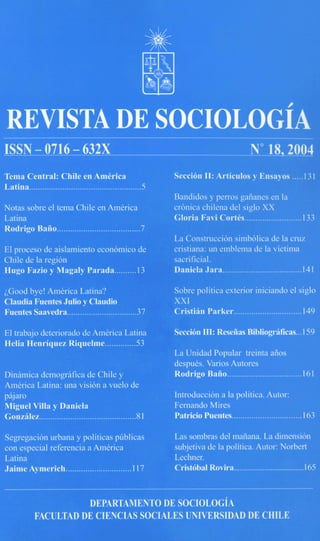 REVISTA                                                                  IOLOG~A
ISSN - 0716 - 632X                                                                          No 18,2004
Tema Central: Chile en AmCrica                               Secci6n 11: Articulos y Ensayos .....131
Latina...............................................
                                                             Bandidos y perros gaiianes en la
Notas sobre el tpma Chile en America                         cronica chilena del siglo XX
Latina                                                       Gloria Favi CortCs..........................       133
Rodrigo Baiio......................................7
                                                             La Construction simbolica de la c m
El proceso de aislamiento economico de                       cristiana: un emblema de la victima
Chile de la region                                           sacrificial.
Hugo Fazio y Magaly Parada.......... 13                      Daniela Jara.................................... 141

LGood bye! AmCrica Latina?                                   Sobse politica exterior iniciando el siglo
Claudia Fuentes Julio y Claudio                              XXI
Fuentes Saavedra................................        37   Cristian Parker............................... 149

El trabajo deteriorado de Amkrica Latina                     Seccibn III: Reseiias Bibliograificas...159
Helia Henriquez Riquelme..............53
                                                             La Unidad Popular treinta aiios
                                                             despuks. Varios Autores
Dinamica demografica ae Lniie y                              Rodrigo Baiio.................................     .161
America Latina: una vision a melo de
pajaro                                                       Introduccion a la politica. Autor:
Miguel Vi11       Daniela                                    Fernando Mires
Gonzrilez........................................... .81     Patricio Puentes................................   163

Segregacion urbana y politicas pfiblicas                     Las sombras del maiiana. La dimension
con especial referencia a Ambrica                            subjetiva de la politica. Autor: Norbert
Latina                                                       Lechner.
Jaime Aymerich.............................. 117             Cristobal Rovira.................................... 165


                       DEPARTAMENTO DE SOCIOLOGiA
             FACULTAD DE CIENCIAS SQCIALES UNIVERSIDAD DE CHILE
 