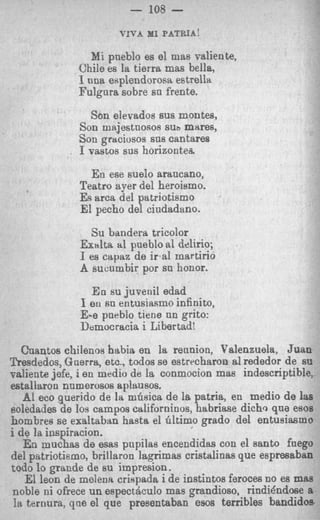 - 108 -
                      VIVA MI PATEIA!

                Mi pueblo es el mas valiente,
             Chile es la tierra mas bella,
             I nna esplendorosa estrella
             Fulgnra sobre sn frente.
                Son elevados sus montes,
              Son majestnosos Sub mares,
              Son graciosos sns cantares
              I vastos sns horizontea.
                En ese suelo arancano,
              Teatro ayer del heroismo.
              Es arca del patriotismo
              El pecho del cindadano.
                Su bendera tricolor
              Exalta a1 pueblo al delirio;
              I es capaz de i r a l martirio
              A sucumbir por sn honor.
                E n su juvenil edad
              I eu sn entusiasmo infinito,
              E-e pueblo tiene nn grito:
              Democrtwia i Libertad!

   Cuantos c’uilenos habia en la rennion, Valenzuela, Juan
Zkesdedos, Guerra, etc., todos se estrrcharon a1 rededor de su
vsliente jefe, i en medio de la conmocion mas indescriptible,
estallaron nnmerosos apltmsos.
   A1 eco querido de la mGsica de I patria, en medio de h
                                     s                       s
soledades de 10s campos californinos, habriase dichc, qua eeos
hombres se exaltaban ha& el Gltimo grado del entusiasmo
i de la, iaspiracion.
   En muchas de mas pupilas encendidas con el santo faego
del patriotismo, brillaron la,gimas cristalinas que espresaban
todo lo grande de su impresion.
   El leon de melena crispada i de instintos ferocea no es mas
noble ni ofrece un espectbulo mas grandioso, rindidndose a
 la ternura, qae el que presentcaban ems terrible5 bandidos
 