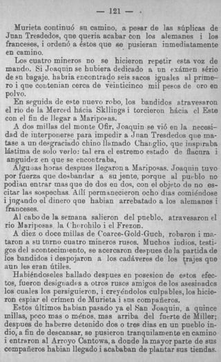 - 121 - .
    Murieh continu6 sn camino, a pesar de Ias sGplicas de
Juan Tresdedos, qne queria acabar Con loa alemanes i 10s
franceses, i orden6 a Pstos que B e pusieran inmediatamente
 en camino.
    Los cuatro mineros no se hicieron repetir eata voz de
 mando. Si Joaqnin se hnbiera dedicado a on rx&mcn &io
 de EU bsgaje, habria encontrado seis sacos iguales tll prime-
 ro i qn0 coutenian cerca de veinticinco mil peeos de or0 en
polvo.
   En seguids de este nuevo rnbo, 10s bandidos atravesaron
el rio de la Merccd hacia Skllings i torcieron hacia cl Este
con el fin de llegar a Maripwas.
    A dos millas del monte Ofir, Joaquin ee vi6 en la necesi-
dad de interponerse para impedir a Jnan Tresdedvs qite ma-
tase a un depgraciado chino llsmado Chmglio, que ir~spiraba
ldstima de so10 verlo: tal era el estremo estado de flacnra i
 anguidez en que se eneoutraba,
   Algu,ias horao despues lleqaron it Maripoqas. Joaqnin tuvo
por fuerza que de.rbandar a su jente, porque a1 purblo no
podiao entrar masque de dos en dos, con el objrto de no es-
citar las sospechas. hllf permanecieron ocho dias comie'ndose
i jngando el dinero que habian arrebatado a ios alemanes i
 franceses.
   AI cab0 de 1%semana salieron del pneblo, atravesaron el
rio Mariposas la ('horohilo i el Frezon.
   A diez o doce millas de Coarce-Gold-Guch, robsror! i mz-
taron a su tnrno cuatro mineros rusos. Muchos indios. testi-
gos del acontecimiento, se acercaron deqmes de la partida de
10s bandidos i despojaron a 10s cadheres de 10s trajes que
aun les eran btiles.
   HabiPndoseles ballado despues en posesion de edos efec-
tos, fueron desiguadss a otros rusos amjgos de loa asesinados
10s cuales 10s persiguieron, i creyA~dolos culpables, 10s h i c i e
ron espiar el crimen de Xurjeta i m s compafieros.
   Estos Gltimos habian paeado ya el San Joaquin, a quince
millas, poco mas o m h o s , mas arriba del fnerte de Miller;
despues de haberse detenido dos o trerr dias en un pueblo in-
dio, a fin de descansar, se pusieron tranqnilamente en camino
i entraron a1 Arroyo Cantowa, a donde la mayor parte de sus
compafieros habian llegado i acababan de plantar sus tiendas.
 