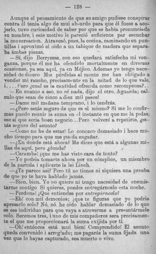 - 128 -
    Aunqne el pensamiento de que su amigo pudiese conspirar
contra 61 tenia algo de mui ab-urd0 para que 61 fuese a aco-
jerlo, tuvo curiosidad de saber por que se habia pronunoindo
sn nombre, i eete motivo le pareci6 sn6ciente par escuchar
la conversacion. Atraves6, pnes, 1% cocina, caminando en pun-
tillas i aproxim6 el oido a un tabique de madera que separa-
ba ambas piezas.
    -Si, dijo Berryessa, con ego qnedarB satisfecha mi ven-
ganza, porqne 61 me ha ofendido mortalmente en diversas
ocasiones, ya sea aqni, ya en Mkjico. Ademas yo tengo nece-
sidzsd de diirero X i s pkrdidtts ai monte me han obligado a
vender mi rancho, precisamrnte en la mitad de lo que vale,
i.. . . Per0 dcml es cantidad ofrecida come recompensa?. .
   -En cnanto n eso, no PQ nada, dijo cl otro. Aguarda; cal-
CUIOque sean de cincc adiez mil pesos!
   --I)ame mil maiiana temprano, i lo tendr6s.
   -6Pero est& seguro de que es 91 mismo? Si me lo confir-
mas puedo reunir l s u m a en v1 instante en que me la pldas;
                      a
me si que seritb b w n negocio.. .Pero volvere a repetirte, des-
tsa srgnro del asunto?
   -Curno no he de estar! Lo conozco demasiado i hace mc-
cho tiempo para que me putdit engafisr.
   --,:En donde est6 ahora? M dices que est$ a algunas mi-
                                 e
llas de sqnf. pero ddonde?
   --Carambai ique me has visto cara de tonto?
   --Yo podria tomarte ahora por nn c6mplice, un miembro
de la partida i aplicarte la lei Linch.
   -dTe parece asi? Per0 tli no tienes ni siquiera nna prneba
de qne yo te h a p hablado jamb.
   --Bien, bien. P o no qniero ni tengo necesidad de enemis-
tarme contigo Si qnieres, pnede.9 entregh-noslo esta noche.
   -Perdontl! iQne entiendes por entreghwslo?
   --Eh! con mil demonios; ique te figuras que yo podria
spresarlo solo? N6, n6. he oido hablar demasiado de lo que
es ese individuo para qne vaya a atreverme a prePentArmele
solo. Seremos tres, i uno de mis compaiieros sera precisamen-
te el que me proporcionard la suma exijida por ti.
   --Oh! ent6oces est& mui bienl Comprendido! El asnnto
queda convenido i arreglado; me pagaras la suma fijada una
vez que lo h a p s capturado, sea muerto o vivo.
 