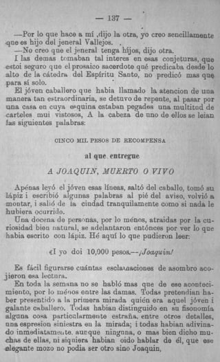 - 137 -
   --Por lo que hace a mi ,dijo la otra, yo creo sencillamentp
.qne es hijo del jeneral Tallejos. .
    --Yo creo qne el jeneral tenga hijos, dijo otra.
    1 las demas temaban tal interes en esas conjeturas, que
&oi seguro que el prosrtico sacerdote qn6 predicaba desde lo
a t de la c4tedm del Espiritu Santo, no predic6 mas que
 lo
Fara si solo.
    El j6ven caballero que habia llamado la atencion de una
manera tan estraordinaria, se detnvo de repente, a1 pasar por
-ana casa en cuya esquina estaban pegades una multitnd de
a r t e l e s mui vistosos, A le cabeza de uno de ellos se leisn
!w siguientes palabras:

               CIXCO XIL PESOS DE RECOXPENSA

                        a1 qne e n t r q e

            A JOAQUIAT, X U R T O 0 YIVO
   ApCnas ley6 el j6ven esas lineas, salt6 del ca ballo, tom6 sv
IApiz i escribi6 algrinas palabras a1 pi8 del aviso, volvi6 a
moutar, i sa116 de 18 ciadad tranquilamente como si nads le
3uhiera ocurritlo.
   Una docena de personas, por lo mdnos, atraidas por la cu-
riosidad bien natural, se adelantaron ent6nces por cer lo qnr
 aabia escrito con Iapiz. HQaqui lo que pudieron leer:
             UI yo doi 10,900pesos.--jJoapuin!
   Es f&il figurarse cuantas esclamaciones de asombro BCO-
jieron eRa lectora.
   En toda la semana no se habl6 mas qne de ese aconteci-
miento, por lo m&os entre l a damas. Todas pretendian ha-
 5er presentido a I primera mirada qui& era aquel j6ven i
                    s
galante caballero. Todas habiau distinguido en su fisonomfs
s!gnna coqa psrticclarmeo te estrafia. entre otros detdles.
 m a espresion siniestra en la mirada; i todas habian adivina-
do inmediatamet,te, aucque ningnna, o mas bien dicho mu-
CQRS de ellas, ni siqrtierlt habian oido hablar de 81, que ese
d e p n t e mozo no podia ser otro sino Joaquin,
 