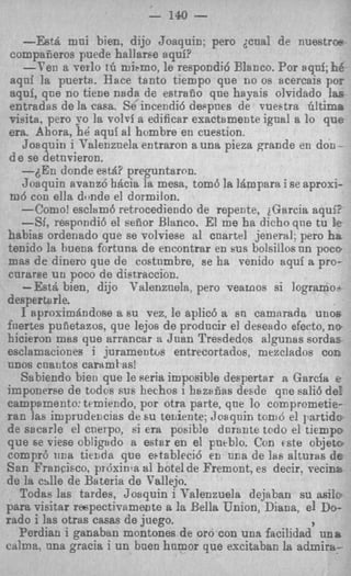 - 140   -
    --Est& mni bien, dijo Joaquin: per0 p a ! de nuestrw
compaiieros puede hallaree aqui?
    -Ten a verlo tG mipmo, le respondid Blanco. Por aqnf; BC
aqni la puerta. Hace tanto tiempo que n o os acercais p o ~
aqui, que no tiene nada de estrado que hayais olvidado I ~ F
entradas de la casa. Se incendi6 dePpnes de vueetra hltima
visita. per0 yo la voloi a edificar exactamente ignal a lo que
era. Ahora, hB aquf a1 hombre en cuestion.
    Joaquin i Talenznela entraron a una pieza grande en don -
d e se detnvieron.
    -6En donde estd? preguntaron.
    Joaquin avanz6 hdcia la mesa, tom6 la 18mpara i se aproxi-
 m4 con ella donde el dormilon.
    --Como! esclam6 retrocediendo de repente, iGarcia aqufi
    -Si, respondi6 el aedor Blanco. El me ha dicho qne tu !  e
habias ordenado que se volviese a1 cnartel jencrsl; per0 hb
tenido la buena fortuna de encontrar en sus bolsillos nn poco
mas d e dinero que de costnmbre, se ha venido aquf a pro-
cnrarse un poco de dietraccion.
    -Est& bien, dijo Valenzuela. pero vearnos si logramot
desperttlrle.
    I aproximdndose a 6u vez, le aplic6 it En cammada uno6
foertes pufietazos, que lejos de prodncir el deseado efectq n e
hicieron mas que arrancar a Juan Tresdedos algunas sordas
esclamaciones i juramentos entrecortados, mezclados con
unos cnatitos cartlmtas!
    Sabiendo bien que le Peria imposible despertar a Garcia e
imponerse de todos S U E hechos I hazilfias desde qne sali6 de!
campamento: temiendo, por otra parte, qne lo comprometie-
r a n las imprudemias de su teuiente; Josquin tonid el partids
d? sacarle el cnerpo, ai era posible dnrante todo el tiempo
que se viese obligado a estar en el pueblo. Con fste objeta
compr6 una tielIda que e~tableci6en m a de las alturas d e
San Francisco. prdxinla a1 bote1 de Fremont, es decir. vecina
de la citlle de Bateria de Vallejo.
    Todas las tardes, Joaquin i T'alenzuela dejaban su asile
para visitar rmpectivamente a la Bella Union, Diana, el Do-
rad0 i las otras casas de juego.                          I
    Ferdian i ganaban montones de or0 con una facilidad una
calme. m a gracia i un bnen humor que escitaban la admira-
 