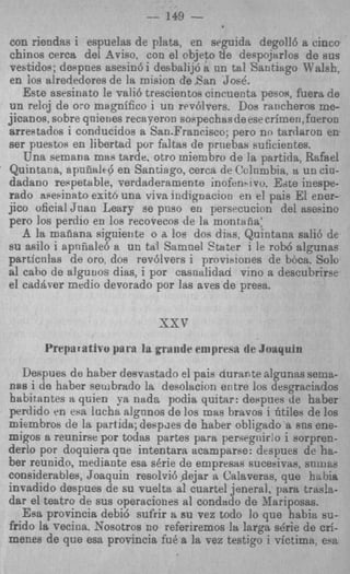 -- 149   --
con riendas i espuelas de plata, en seguida degoll6 a cincc
chinos cerca dei A4viso, con el objeto tie despojnrlos de aus
vestidos; despnefi asesin6 i desbalij6 a nn tal Santisigo KalsE,
en 10s alrededores de la mision de .Pan Joe&.
   Este asesioato le vali6 trescientos cincuecta pesos, fuera de
un reloj de or0 magnifico i un rev6lrers. Dou rancheros me-
jicanos, sobre qnierres recaperon soPpechasdeese crimei1,fueron
arreptados i conducidos a San.Francisco; per0 no tardaron er,
ser puestoa en liberhd por fdtas de prnebas suiicientes.
   Una semana mas tarde. otro miembro de la partida, Rafael
Quintana, apn8ttlc6 en Santiago, cerca de Clclnmbia, a uncia-
dadano respetable, verdaderamente inofenbivo. Edte inespe-
rado apekinato exit6 una viva iudignacion en e! pais El ener-
jico oficial Jnan Leary se pus0 en persrcucion del asesino
per0 10s perdio en 10s recovecos de la montiiiia’
   A la maiiana signiente o a loe dos diw, Quintana sali6 de
su a d o i apnfiale6 a un tal Samnel Stater I le rob6 algunas
particnlas de oro. dog rev6lvers i provi~ones bocrt. Solo
                                                   de
a1 cabo de alguuos dias, i por casnalidad vino a descubrirw
el cadbver medio devorado por ]as aves de presa.



       Preparrtivo para la gmndc empresit de boaqain
  Despues de haber desvastado el pais durante algunas seme-
n s s i tie haber sembrado la desolacion entre 10s desgraciados
habitantes a quien !-a nada podia quitar: deepues de haber
perdido en esa lucha dgnnos de 10s mas bravos i htiles de 10s
miembros de la partida; despdes de haber obligado a sns ene-
migos a reunirse por todas partes para persegnir:o i sorpren-
derlo por doquiera que intentara acamparse: dtspues de ha-
ber reunido, mediante esa sCrie de empresas sucenivas, s n m s
considerables, Joaqnin resolvi6 dejar a Cslaverae, que habia
invadido despues de su vuelta a1 cuartel jeneral, para trash-
dar el teatro de sus operaciones a1 condado de Mariposas.
   Esa provincia debid sut’rir a su vez todo lo que habix LIU-
fiido la vecioa. Sosotros no referiremos la larga s&ie de cri-
menes de que esa pro-vinck fu4 a la vez testigo i rictimrt, esa
 