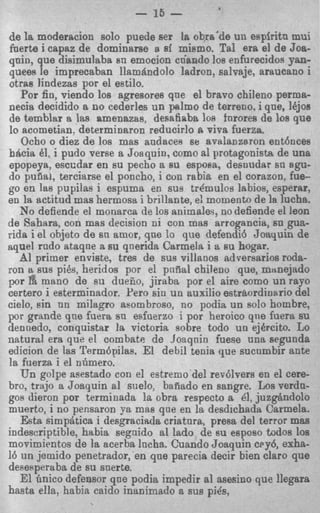 - 15 -
de la moderacion solo p e d e ser la obra'de un espiritn mui
fuerte i capaz de dominarse 8 si mismo. Tal era el de Joa-
quin, que disimulabs sn emocion cdanclo 10s enfurecidos yan-
quees le imprecaban llam&ndo!o ladron, salvaje, araucano i
otras lindezas por el estilo.
   Por fin, viendo 10s agresores que el bravo chileno perma-
necia decidido a no cederles un palmo de terreno, i que, lbjos
de temblar a las amenazas, desa6aba 10s furores de loa que
lo acometian. determinaron reducirlo a viva fuerza.
   Ocho o diez de 10s mas audaces se avalanzsron ent6nces
b b i a 61, i pudo verse a Joaquin, como a1 protagonisfa de una
epopeya, esccdar en su pecho a su espoBa, desoudar sn agu-
do puflak, terciarse el poncho, i con rebia en el corazon, fue-
go en las pupilas i espuma en sus trdmulos Iabios, esperar,
en la actitud mas hermosa i brillante, e momento de la lucha..
                                         !
   No defiende el monarca de 10s animaler, no defiende el leon
de Sahara, con mas decision ni con mas arrogancia, sn gua-
rida i el objeto de sn amor, que lo que defendi6 Joaquin de
aquel rndo ataqne a su qnerida Carmela i a su hogar.
   d primer enviste, tres de sus villanos adversarios roda-
    l
ron q s u s pies, heridos por el pnfial chileno que, mztnejado
por la mano de su dueiio, jiraba por el aire como un rayo
certero i esterminador, Per0 sin un auxilio estrbordinario del
cielo, sin nn milagro asombroso, no podia un solo hombre,
p r grande qne fuera sn esfaerzo i por heroic0 qne fuera su
denuedo, conquistar la victoria sobre todo un ejbrcito. Lo
natural era que el combate de Joaqnin fuese una segunda
edicion de las Term6pilas. El debil tenia que sucumbir ante
1 fuerza i el nfimero.
 s
   E n golpe asestado con el estremo del rev6lvers en el cere-
bro, trajo a Joaquin al suelo, bafiado en sangre. Los verdn-
gos dieron por terminada la obra respecto a 41, juzg&ndolo
muerto, i no pensaron ya mas que en la desdichada Carmela.
   Esta simphtica i desgraciRda criatnra, presa del terror mas
indescriptible, habia segnido a1 Iado de su esposo todos 10s
movimientos de la acerba lncha. Cuando Joaquin c ~ y 6exha-
                                                          ,
16 un jemido penetrador, en que parecia decir bien claro que
desmperaba de su snerte.
   El Gnico defensor qne podia impedir a1 asesino que llegara
hasta ella, habia caido inanimado a sus pi&,
 