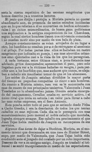 - 150
aeriala eterna repeticion de las escenas sangrientas que
hemos descrito ya a nnestros lectores.
   E jenio que dirijia i protejia a Xnrieta prarecia no querer
     1
abandonarlo aun, en presencia de tantos estraiios incidentaa
q u e en lo que refarian a 61se convertian en hechos sobrenatn-
rales i en Bxitos estraordinarios, de buena gana pediriamos
una esplicacion a la antigua snspersticion de 10s Cherokees,
segun la cual ciertos hombres tionen una existencia encantada
i no pueden morir sino por medio de una bala de plata.
    Annque constantemente se veian arrojados de un lugar a
otro, 10s bandidos no cesaban por e-o de entreparse a1 asesinato
i a1 pillaje. Por todas partes tras ellos se halltrban un rastro
sangriento que iudicaba sn pnsaje, i sus mas atrevidos crfme-
nes eran ejecutados cad a la vista de 10s que 10s persegoian.
    A cada instante, estos riltimos oian, a poca distancia mas
adelante, gritos desesperades; apresnraban el paso,. p r o 8010
llegaban para ver a la victimas bafiadas en sangre, I para per-
cibir aun a 10s bandidos que, mas oudaces que nunca, se aleja-
 ban a caballo sin manifestar temor de que se les alcanzase.
    Los seides de Joaquin estaban divididos la mayor parte
 del tiempo en pequeiias compafiias de cinco o seis hombres.
E n cuanto a Mnrieta mismo, rara vez se le encontraba con
mas de cuatro de sus principales tenientes; Valenzuela i Juan
Tresdedos no lo abandonabati jamas. Guerra estaba encarga-
do del campamento, Cevallos eataba eo servicio wtivo, 1 el
finico rival q:ie tenia en astucia i en valor para llevar a c a b
las mas rndas empresas, era el fiero Antonio.
    Este peseba sobre todo el pais que se estiende desde Pitha
a Cache Greeks, i era la desolacion de todos 10s que tenian
eaballos en esas rejiones. Ctlda dia Re le perseguia con mas
encarnizamiento; pero merced a1 noble caballo que montaba,
lograba siempre eecapar. Ese caballo era precisamente et que
Juan Tejas habia recibido de Joaqnin en rbcompensa de sua
servicios.
    Algunos dim Antes de dejar a Stockton, Murieta, en el mo-
merito mismo que descansaba en una casa de Hunter Street,
supo, por medio d9 Valenzuela, que Juan Tejas habia aido
condncido ante el juzgado del coqdado por un rob0 importanta
 Deseoso de ver B 811antiguo amigo, Joaqnin se trasld6 a1tri-
buoal i se eenM tranqnilamente en medio de 10s espectadoree.
 