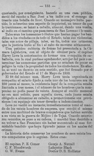 - 155 -
queriendo, por consiguiente. hacerlo en una casa phblica,
envi6 del rancho a San Jose a 'nn indio con el encargo de
traerle una botella de licor. Cnando su mensajero hub0 par-
tido, le sobrevino una especie de inquietnd, un teiiior de que
lo traicionase; se lanz6 a caballo, alcauz6, dando una vuelta,
a1 indio en el camino que pasacerca de San Lorenzo i lo math.
   Talee eran 10s inmeantes tributos que hacian pagar 10s ban-
didos a 10s ciudadarios de todo el Eetado, tales sus riolencias,
tale&sus sctos de pillaje, tales, en fin, todos sns crimenes,
que la justicia hubo a1 fin i a1 cabo de moverse sgriamente.
   Una peticion cubierta de firmas fu8 presentada a la CA-
mara Lejisltltiva, con el objeto de obtener para el capitan
Harry Love la antorizacion de formar nna compaciia de ca-
balieria, con la cual pudiefieaprehender, arrojar del paie o es-
terrninar las numerosas partidas qne no cesaban de porier en
peligro la vida i la propiedad de todos 10s cindadanos. En efec-
to, se vot6 nn decrpto en este sentido, que fu6 firmado por el
gobernador del Ektado el 17 de Mayo d e 1853.
   El 28 del mifirno mes, H a r r ~Love tenia organizada su
compaiiia: el salario fijad0.a cada uno de 10s homlires era de
250 pesos a1 meses; la existencia legal de la cornpanis eRtaba
limitada a tres meses, i el nfimero de 10s hombres que la corn-
ponian no podia pasar de veinte. dunqne el sneldo mensual
no era mui sabido, para aqnella tierra, cada jinete estaba
obligado a alimentar su caballo, a proporcionarse sns prori-
siones i su equip%jesin tener derecho a indernnizacion.
   Love no vacil6 un instante; inmediatamente tomb el man-
do de 10s veinte hombres de empresa. qne escoji6 el mismo
entre uua multitud de bravos compaiieros qne habian servido
a EU vista en la guerra de X4jico i de Tejas. Cnando estuvie-
ron reunidos, se pus0 a su cabeza, i march6 bien decidido a
no volver a San Francisco sin haber eocontrado a1 mas for-
midable bandido que haya figurado jamas en 10s anales del
crimen.
   La historia debe conservar :os nombres de esos veinte bra-
vos compaiieros que lo segnian. Estos eran:
  E capitan P. E. Comer
   1                            Georje A. Nuttall
  C. F. Bloodworth              Lafayette Black
  G. W. Evans                   Doctor D. S. Hollister
 