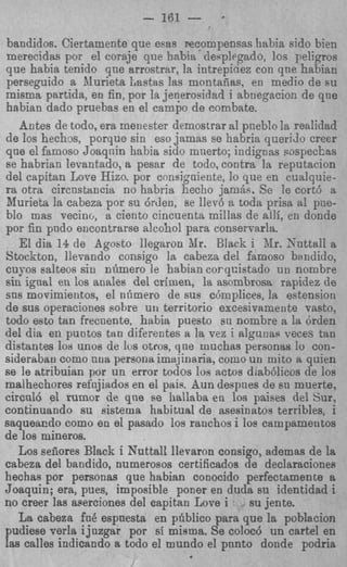 - 161 -        *


bandidos. Ciertamente que esas Feeompensas habia eido bien
merecidas por el coraje que habia deeplegado, 10s peligros
que habia tenido qne arrostrar, la intrepiciez con qne habiac
perseguido a illurieta Lastas las montadas, en medio de su
misma partida, en fin, por la jeqerosidad i abnegacion de qne
habian dado pruebas en el campo de combate.
   Antes de todo, era menester demostrar a1 pneblo la realidad
de 10s hechos, porque sin esojamas se habria querido creer
que el famoso Joaqnin habia sido mnerto; indignas sospeckas
se habrian levantado, a pesar de todo, contra la reputacion
del capitan Lore Hizo. por cnusigoiente, lo que en cualquie-
ra otra circnstancia no habria hecho j a m b . Se le cortb a
Murieta la cabeza por su &den, se llerb a toda prisa a1 pue-
blo mas vecino, a ciento cincuenta millas de alli, en donde
por fin pudo encontrarse alcohol para conservarla.
   El dia 14 de Agoeto llegaron Mr. Black i Xr. Snttall a
Stockton, llevando consigo la cabeza del famoso bandido,
cuyos salteos sin nrimero le habian corqcistado u n nombre
sin ignal en 10s andes del crimen, la asombrosa rapidez de
sns movimientos, el n6mero de sus c6mplices, la estension
de sus operaciones sobre un territorio excesivamente vasto.
todo est0 tan frecnente, habia puesto sn nombre a la drden
del dia en puntos tan diferentes a la vez i alguuas veces tan
distantes IOU unos de 10s otros, que muchas personas lo con-
siderabaii como nna persoiiaima.iinaria, como un mito a quien
se le atribuian por un error todos 10s actos dlab61icos de 10s
rnalhechores refiijiados en el psis. Bun despnes de su muerte,
circnl6 el rumor de qne se hallaba en 10s paises del Sur,
continuando su sistema habitual de asesinatos terribles, i
saqueacdo como en el pasado 10s ranchos i 10s campamentos
de 10s mineros.
   Los sefiores Black i Nuttall llevaron consigo, ademas de la
cabeza del bandido, numerosos certificados de declaraciones
hechas por personas que habian conocido perfectamente a
Joaquin; era, pues, imposible poner en duda su identidad i
no creer las aserciones del capitan Love i     su jente.
   La cabeza fa6 espnesta en pliblico para que la poblacion
pudiese verla ijuzgar por si misma. Se coloc6 un cartel en
las calles indicando a todo el mundo el pnnto donde podria
 