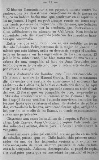 -        -   ?.1__




                             - 21 -
    El hixo nu llamrtmiento a ese perjuicio innato contra 10.
Yankees, que ia9 desastroz-ts consehaencias de la guerra de
Jl6jtco no habian hecho mas que coilfirmar en el ehpiritu d6
10s mejicanos, i logr6 en I~OC'O fiempo reurtir en torno suyc
una banda poderosa de mejicanos i de chilenos, que :odiabac
tarnbien a 10s Yankees pnr la cnndncta qne ob*ervaban coi:
ellos, valikndose de si1 nbmern, en California. Erta bantia
aumeutaba cada dia, atrayendo jente coli las inauditas ham-
cas que coiieumala.
    Entre 10s que se juntarm coli 61, era ncttLble un j6vei:
llamado Rririaldo F6lis, hermailo de la mujer de Joaquin; lo
mismo que este 6ltimo, ardia en deseos de vcitger el ahesina-
to de su hermans en la sangre odiosa de 10s americatius. E!
jefe le hizo snbteniente, i se hizo notar mas de una vez a Id
cabez-i de m a compaiiia, a1 lado d e Jtiait Tresdodoe otro
bandido que se h;tbia alistado bajo el estnndarte de Joaquiri
por amnr a la sarigre.
    Fnria disfrazada d e hombre, e& Juan era couocido en
Ch le con el nombre de Manuel Garcia. ICn iina escarornuza
dirijidn contra una pertida de americano': a1 comenzar la9
aventnra.; de California, le habian c u r t d o dos dedw: h6 ayui
el orijen del sobrenombre con que se le conocia en t i d o el pais
del oro. E[ fid el que, en compaiiia de otro. sorprcndi6 en
 184s a do8 nmericmos en el camiuo entre Sonora i Bodega
10s despnj6 de R U S vestidoe, i cuando estuvieron desriudos, 10s
 tortnr6 hast8 que exhalaron el alum. lleiiaudolos de puiinla-
 dag, cortaodolee la lengna, arrmcaridoles 10s ojoq. arrqj8ndo-
 lo*, por f l r i , en medio de Ins llamas. eu doude se consiimieroii
 sus cerues piilpitantee.
    Citaremos ann entre ios satklites de Joaqnin. a Pedro Gw-
 ztClez, Luis Carrrra, Juan Cnrdozo i Joaquin 'alenzuels, to-
dos salientes i aetutos, dnros para la fattga i ardieiites PC 1s
venganza.
    GonzBlez, cnya priucipal cunlidad era ser periio en materia
 de caballos, pueeto que en Chile habia sido primer0 aman-
 sador de una de las haciendas vecinas n In capita!, es-
 taba eucargado de tener siempre provista de caballos fres-
 cos a la compafifa. Ademas, desempeiiaba el papel de espfa.
 i a c u a l p i e r parGe que se trasladara la partida, 61 le Fro-
 