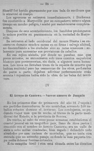 Sheriff fn8 herido grayemente por una bala de rer61~ers    que
le atraves6 el cnerpo.
   Lus aqresores se retiraron inmediatamente, i Bnchanhn
fne cotiducido a Jiarybville por sn compafiero; esturo rilgun
tiempo en mncho peligro, i acab6 por restablecerse completa-
mente,
   Despnes de este acontecimiento, 10s bandidos prolongwon
lo mdnos posible su permanencia en la vecindad de Ilarys-
ville.
   Se retiraron a1 lado occidental del monte Sharta i se en-
Cerrttron durante muchos meses en su firme i salvaje altitud,
no deycendiendo a IRS   ciudadea siuo en raras ocasiones i so-
hmente pap" numentar sus provisioties de caballos.
   En esa rejion aislada, por donde no pasaban mas que
pocos mitierox, se encontraron solo unos cuantos esqneletos
 biancoi que pertenecerian, sin duda. a algunos seres huma-
 nos. Los uno8 no llevaban traza de la especie de muerte qne
 habian recihido; per0 las osamentas de 10s otros, perforadas
d e parte a parte, dejaban adirinsr perfectamente cnha
 secreta i repentina habia sido la obra de las balas del rev&
 vers.




   E:i lw primeros dias de primavera del aiio 52, Jnaquini
siis partidsri descendieron l e $u': montitfias. arrennclo 3 3 ca-
                                                               ~
Sitllos robmioi diirante el -invierno. Los cundujeron, no pn-
drerdo riajnr ~ H que de noche, a1 traves de 1% parts meri-
                      S
diolix, del Estado. a la proviicia de Sonora.
   De vurltn. a[ cabo de unas pocas semanss, esteblecieron el
cuartel jeiieral en nn magtiifico pais, lleno de ricos pastos i
conwido con el uombre de Arroyo Cantowa; era un vslle de
siete u octio millas cnadrada9, bien regado i defendido todo
alrededor por una cadena de montadas, que no tenia otra
entrada que un evtrecho pasaje, en donde la mas pequefia tro-
m podia detener fuerzss colosales.
   E-ttt campiEa fdrtil i rica est& situada entre 10s distritos
 