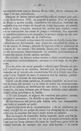 - 29 -
las suposiciones que se haciau de su +la,. de su manera de
obrar i de sus iotenciones.
   Despnes de haber estado escondidp todo el tiempo que qui-
10 en I?lokelnmen Hill, se prepar6 a partir. Era el primer0
de Mayo: a media noche, ensillados 10s caballos, vestidas las
mnjeres con s n s trajes de hombres, tQdas IRS cows en estado
para su viaje, Jortqnin recorri6 las cal1e.s; por Tisitar, como
era su costumbre, las casas de juego o tabernas, dos especies
de eatablecirnientos qve ocupaban el primer rango en las cin-
dades, pueblos ialdeas de la California.
   Estaba arrimado a una mesa de monte, en dmde tenia des-
cuidaditmente derramada una pequriia canticiad de plata. a
fin de matar el tiempo, cuando de repeiite toda sn atencion se
lrvant6 de lrts cartas i fud atraida h$cia otro lado: acababa
de oir pronnnciar distintamente ru iiombre, precisamente a1
frente del punto don& estaba sentado.
   Su mirada se detnoo sobre cnatro o cinco americanos que
se ocupabitn acdoradamente, itunque en voz baja, de su per-
sona.
   UI!O ellos, un mozcl grande i robnsto que llevaba uu pu-
         de
iia1 i rev6lvers en su cintura, declar6 qne la lirtica cosa que
desetlba en el rnundo era encontrarse fre ite a fi ente cou Joa-
quin i qne, llegado el cltso, lo mataria con la misma pronti-
tud que si *e trtttaue de una serpiente.
   Concl yendo estas palabras, el audaz bnndido se laiiz6 so-
bre la mesa del monte, i a la vista de todog IOH   concarrentes,
sac6 de su cintura sn rev6lrers de seis tiros, i con el pecho
desnnrlo, sin mas defensa que el brazo doblado como escudo,
dirijici ebtas Palabras a la turba:
   -Yo soi Joaquin, si alguno de rosotros me qniere matar,
tie aqui el momento. Os desafio a que me dispareis:
   El rnosimiento del j6ren jefe habia sido tan inesperdo,
que todo el mundo fie ca116.
   Aprovechtiridoae de la consternacion i de la confusion je-
nerd, recoji6 de un golpe de mano 10s pliegues de 8u manta,
sali6 con In rapidez del ray0 i salt6 sobre sn csbttllo.
   Epe mornento de interralo habia bastado para qne 10sju-
pndores recobrasen el valor, i se r i d a Joaquin saludado en su
fuga p r nn hien nGmero de tiros de revdvers; per0 tuvo la
buena rentrira de escapar sin una sola herida. i la finica
 