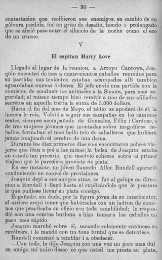- 30    -
contestacion que recibieron sus enemigos, en cambio de su
p6lvora perdida, fn8 nn g r i b de desaffo, hondo i prolougado
qne se abri6 paso entre el sileucio de la noche como el eco
de un trueno.
                               v
                    El capitan HwrS Love
   Ilegado a1 lngar de la reunion, a Arroyo Cantoma, Joa-
qnin encontrd de tres a cuatrocientos caballos reunidos para
sn partida: sus terrientes esteban acampados allf tambien
aguardaban nuevas 6rdenes. El jefe envi6 nna partida con la
comisioq de cotlducir Ius animales a la Souora, para mas se-
gnridad; a l misrno tiempo hizo remitir a uno de sus afiliadoe
secretos en aquella tierra la s u m a de 5.000 dolltlrs.
   H6cict e fiu del rues de Mayo, el tddio se apoder6 de 81; la
            !
inercia le roia. Volvi6 a seguir sns campanas en 10s caminos
reale~,  siempre acom,xaiizido de Gonzalez, FPlix i Cardozo, i
de treq miijeres jdvenes qne rumtadas sobre msgufficos ca-
ballos. furmhban el mils bello trio de caballeros qne hubierR
jam& imajiuado el cerebro de m a dama.
   Durante 10s diez primeros dias solo encontraron pobres via-
jeros que iban a pi8 a las mintis; la bolsa de Joaquin estaba
en mttido tan precario, que resoivi6 echarse sobre el primer
viajero qne le pareciera proristo de plata.
    i ese instante, nu j6ven llamado Allen Rundell aparecid
     h
conduciendo nn convoi de provisiones.
    Joaqnin dej6 R sus nmigos atras, se fu8 a1 galope en direc-
 cion a Rnndell i lleg6 h a s t a el supliciindole qne le prestara
lo q:ie pudiese llevar en plata consigo.
    Erigaiiado, sin dud&,por la figura j6ven de sn interlocntor.
 el arriero Grey5 tener que haberaelas con un ladron de cami-
 nos que practicaba su oficio con toda amabilidad; le respon-
 di6 con una sonriva burlona e hizo tomar a 10s cahallos UIII
 paeo mxs rhpido.
    Joaquin march6 sobre 81, sacando solamente ent6nces sn
 revdvers, i le mand6 con un tono brutal que se detnviese.
    Rnndell comenz6 a temblar i a obedecer.
    --Con todo, le dijo Joaqnin con una voz un poco man dul
 ce, amigo, mi unico deseo es qne nsted me preste su plata,
 