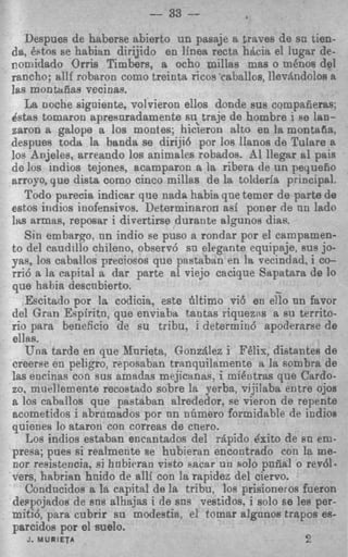 --   33   --
   Despues de haberse abierto un pasaje a fraves de sn tien-
da, Qstos se habian dirijido en linea recta hdcia el lugar de-
nomidado Orris Timbers, a ocho millas mas o m h o s del
rancho; allf robaron como treinta ricos 'caballos, IlevBndolos a
]as montafias vecinas.
   La noche siguiente, volvieron ellos donde sus compafieras;
dstas tomaron apresnradamente su, traje de hombre i Be lan-
zaron a galope a 10s montes; hicieron alto en la montafia,
despues toda la banda se diriji6 por 10s IIanos de Tulare a
10s Anjeles, arreando 10s animales robados. 8 1 llegar 81 pais
de 10s indios tejones, acamparon a la ribera de un pequefio
arroyo, que dista como cinco millas de la tolderia principsl.
    Todo parecis indicar que nada habia que temcr de parta de
estos iiidios iuofensivos. Determinaroa asi poner de nn lado
llts armas, reposar i divertirse durante algunos dias.
    Sin embargo. nn indio se pus0 a rondar pnr el campsmen-
to del caudillo chileno, observd sa elegante equipaje, SUB jo-
y ~ ,10s caballos precioeos que pastaban en la vecindad. i co-
       ,
rrio a la capital a dar parte al viejo cacique Sapatara de 10
que habia descnbierto.                               -
    Escitado por la codicia, este filtimo vi6 en ello nn favor
del Gran Espiritn, que enviaba tantas riquezns a su territo-
rio para beneficio de su tribu, i determiud apoderaree de
ellas.
    Una tarde en que lfnrieta, Gonzlllez i F6lis, distantes de
creerse en peligro, reposaban tranquilamente R la snmbra de
las encinas con sus amadas mejicrtnae, i miCotras que Cardo-
20, miiellemente recostado sobre la yerba, vijiiaba e n t r e ojos
a 10s caballos que pastaban alrededor, ee vieron de repente
acometidos i abrnmtldos por nn nGmero formidable de indioa
quienes lo ataron con correas de cnero.
    Los inctios estaban encantndos del rQpido t5xito de R U em-
presa; pues si realmente B hubieran encontrado con le me-
                           e
nor repistencia, si hnbiexm visto Facar u n so10 pnfia! o red!-
vers, habrian haido de alli con la rapidez del ciervo.
    Condncidoe a la capital de la tribu, 10s prisioneros fueron
deqojados de SRR alhajas i de sns vestidos, i solo se les per-
mitid, para cubrir su modestia: e! tomar algunos trnpos es-
parcidos por el suelo.
    J MURIETA
     .                                                     2
 