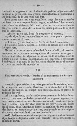 - eo -
hnmo de su cigarro, i qne habiBndoIe pedido fnego, estendie
la mano a1 j6oen con esa gracia encantadom i particular a
10s indijenas de la America del Sur.
   Tres horas mas tarde, un caballero, cuya fisonomh estabe
cubierta por una espesa barba negra, se adelant6 lentamente
a un almacen, delante del cnal Lake se entretenia con SUB
amigos, i con el tono de la mas esquisita polftica, le suplicb
que se acercase.
   -dSabes quien soi, Pepe? le pregunt6 el estraiio,
   -jAh! dijo Lake, retrocediendo uno o dos pasos. yo reco-
nozco tn voz;si tii eres...
   - Pes, s i r , yo soi Joaquin ... t d , tk me has truicionado
   I diciendo esto, Joaqnin le hendi6 el crane0 con una bala
de revdlvers.
   Merced a la asombrosa velocidad de su caballo, el asesino
escap6 en salvo de una descarga jenerd partida de nn grnpce
vecino, i a1 cabo de algunos minutos pndo divisarsrle en la
alturrt de una colifia, scompaiiado de cuareiita 0 cincuenta
hombres, a la cabeza de 10s cnales se alejaba tranquilamente
a1 paso ordinario de sn caballo.


  Ynn atroz earniceria.-Vnelta a1 caiiipaniaito de Arro;ro
                         Cantowa
   Joaqnin, que eskba inquieto por saber la suerte que hn-
brim corrido Valenznels, Cardozo i Monntain J : m i el resnl-
tad0 de su mision, se diriji6 con su tropa hdcia el punto de
rennion jeaeral.
   -41 dia siguiente, por I& tarde, acamparon en la falda de UD
cerro, i despues de haber encendido nna gran hnguera, CO-
menzaron a recobrar sns fuerzas comiendo sardinas i galle-
tas (cmckers), que llevaban siempre de provision. En medio
de la cena, Jaan Tresdedos llam6 l atencion de sus camarzt-
                                      a
das hdcia nn t h u e rayo de luz, que parecia salir a algnna
distancia, desde el fondo de una qnebrada.
   -Probablemente es el campo de algunos indios ociosos,
dijo Joaqnin, dejando cam una mirada indiferente sobre el
indicado lngar.
 