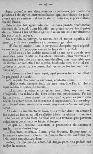 - 42 -
   Juan orden6 a sus despciados prisioneros, por medio de
palabras i de signos entremszclados, que cambiasen de posi-
cion i qne se sentasen a1 borde de un peiiasco, a poca distan-
cia del fuego.
   Eeta &den fu8 ejecntada con la mas pronta obediencia:
despues de lo cnfil, Juan blandi6 su pndal sobre Ias frentes
de 10s chinos i les advirti6 qne si hacian un solo movimiento
les cortaba la cabeza.
   E n seguida se entreg6 de nuevo, con el mejor apetito, del
mundo, a devorar sardinas i a consumir galletas.
   -iHola: mi amigo Jnan, le pregunt6 Joaqnin, dqnd signifi-
ea esa sangre fresca que veo en la hoja de t u pniiiil?
   --;Ah! es que he tenido necesidad de matar a uno de esos
animales para rendir a 10s otros. Cuando ellos vieron a su
compafjero tendido en tierra, uno de ellos, mas razonable qne
10s demcis. R someti6 i me sigui6. haciendo otro tanto el res-
                 e
to de estu troya de carneros. Asi es como 10s he condncido
hasta aqui.
   - ahora que 10s tienes aqnf, dqu8 piensas hacer con ellos?
    1
le pregunt6 Antonio.
   -Trasqnilarlos como a carneros, contest6 Jnan.
   -Xejor seriu hacerlo todo de una vez, dijo FClix. iHClos
aqui medio muertos de miedo!
    -jAhi bien pneden ellos estar tranqnilos. replic.6 Juan,
 arrojando nna mirada de fiera sobre RUS prisioneros. Yo 10s
he traido aqui Dara divertir II la cnmpaiiia; pero es jueto que
acabe de c e n a r h t e s de comenzar el rspectriculo. Yo he adop-
 tado la maxima americana:--10s negocios a n f ~ Los pln-de
 ewes.
    AI cab0 de un cuarto de hora que emple6 Juan en comer i
10s otros en fnmar, aqu6l se dirijin hdcia 10s chinos, i despnes
de haber amarrado siete de ellos con RUS trenzas que parecen
colas, arraetr6 a1 octavo hdcia el fnego. *
   Los qne alli estaban tuvieron la precancion de hacerse a
 un Iado para darles lugar.
    - E s p h t e . e s p h t e , Jnan, grit6 Guerra. Espero que no
lo vayas a quemar. Solo nn estbmago lleno de sardinas po-
dria tener semejantes ideas.
   -X6, 10s he traido cerca del fuego para que podais ver
mejor la escena.
 