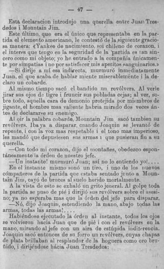 - a7 -
   Est&declaracion introdnjo nna qnerella entre Juan Tres-
dedos i Mountain Jim.
   Este filtimo, que era el finico que representaba en la par-
tida el elemento americano, le contest&de la Rigniente gracio-
sa manera: gk’atnkee de nacimiento, poi chileno de corazon. i
el interes que tengo en la segnridad de 18 lartida es tan sin-
cero como mi objeto; yo he entrad-o a la compaiiia finicamen-
te por simpatias i no por sPtisfttcer mis apetitos Pangninarios.2
   -Si dirije a m i esa indireeta, murmur6 inmediatttmente
Juan, el que acaba de hablar miente miserablemente i la de-
claro un cobarde.
   A1 mismo tiampo sac6 el bandido nn rev6lvers. A1 verle
jirar sns ojos dl: tigre i fruncir sus pobladas cejas; a1 per, SO-
bre todo, aqnella cara de demonio protejida por mirmbros de
jigante, el hombre mas valiente hHbria mirado dos vecee Bn-
tes de declararae su enemigo.
   AI oir la palabra cobarde, Jloiintain Jim sac6 tsmbien su
rev6lvers. Ibaya a disparar, cnando Joaquin se *levant6 de
repeote, i con la. coz mas respetable i el tono mas imperioso,
les mand6 que depusiesen sns armas I que pusieraii fin a su
querella.
   -Con todo mi corazon, dijo el montafies, obedezco espon-
thneamente la 6rdsu de nneatro jefe.
   --Un instante: mnrmur6 Jnan; asi no lo entiendo yo!. . .     .
   E n el instante mismo son6 un tiro, i nno de 10s iluevos
cdmpaiieros de la partida que estaba sentado jcnto a Noun-
tain J i m , cay5 de bruces a1 melo herido mortalmente.
    A la vista, de est0 se exhal6 un grito jeneral. AI golpe to&
la partida se pnso de pi4 i diriji6 sns rev6lvers sobre el asesi-
no; ya no esperaba mas qua la 6rden del jefe para disparar.
   -X6, dijo Joaqniu, estendiendo la mano, abajo todas lae
armas, todtts las armas!. . . .
   Habi6ndose ejecutado la 6rden a1 instante, todos 10s ojos
se volvieron hacia Juan qne de pi6 i con el rev6lvers en 1%
mano, mirando a1 jefe con un aira de estfipida iuditcrencia.
Joaquin sac6 entonces de sn forro u n revdlvers, cuyas chapas
de plata brillaban a1 resplendor de la hoguera como 01-0      bm-
nido, i dirijhdose h6cia J u a n Tresdedos:
 