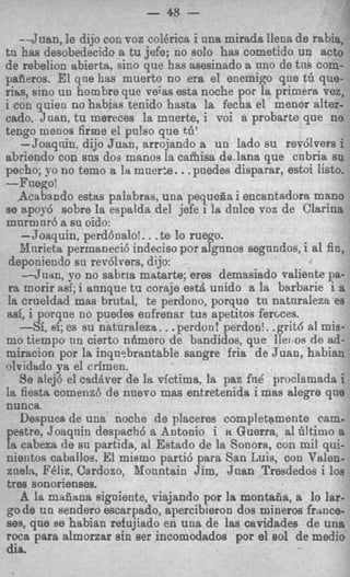-7
                          - 48 -
   --Juan, le dijo con FOZ eoI6rica i una mirada llena de rabia,
tu has desobedecido a tu jefe; no solo has cometido un acto
de rebelion abierta, sino que has asesinado a nno de tns corn-
paiieros. El qne has muerto no era el enemigo que tG que-
rim, sino un hombre que veias esta noche por la primera vez,
i con quieo no habias tenido hasta la fecha el menor alter-
cado. Juan, t u mereces la mnerte, i voi a probarte que no
tengo menos firme el pulso que tti'
    -Joaqnin, dijo Juan, arrojando a un lado su rev6lvers i
abriendo con sns dos manos la caihisa de.lana que cnbria su
                                   .
pecho; !-o no temo a la nner%. .pnedes disparar, estoi listo.
-Fnego!
   Acabando estas palabras, una pequega i encantsdora mano
se apor6 sobre la espalda del jefe i la dnlce voz de Clarina
mnrmnr6 a su oido:
    -Joaquin, perd6oalo!. . .te lo ruego.
   Nnrieta permaneci6 indeciso por algunos segnndos, i a1 fin,
 deponiendo sa rev6lvers, dijo:
    --Jiitln, yo no sabria matarb, eres demasiado valiente pa-
 ra morir mi; i annque tu coraje eatA unido a la barbsrie i a
 la crueldad mas brutal, te perdono, p o q u e tn natnraleza es
ad, i porqne no puedes enfrenar tus apetitos fercces.
                               .
    -Si, ei; cs su natnraleza . . perdon! perdon!. .griM a1 mis-
mo tiempo nn cierto nfimero de bsndidos, que lleitos de ad-
miracion por la inqwbrantable sangre fria de Juan, habian
olvidtLdo ya el crimen.
    Se alej6 el cadaver de la rictima, la paz fnd proclamada i
Ia fiesta comenz6 de nnevo mas entretenida i mas alegre que
nunca.
    Despues de una noche de placeres completamente cam-
  estre, Joaqnin despach6 a Antonio i n Guerra, a1 tJtimo a
ra cabeza de sn partida, a1 Estado de la Sonora, con mil qui-
nientos caballos. El mismo parti6 para San Luis, con Valen-
znelzt, Bbliz, Cardozo, Mountain Jim, Juan Tresdedos i 10s
tres sonorienses.
    A la macana sigaiente, viajando por la montaiia, a lo jar-
go de un sendero escarpado, apercibieron dos mineros frmce-
ses, qne se habian refujiado en una de las cavidadea de una
roca para almorzar sin aer incomodados por el sol de medio
dia.
 