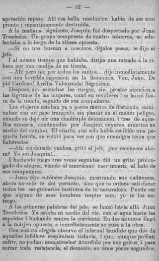7
                           - 52    -
apetecido reposo. Ah! esa bella resolucion habia de ser mui
pronto i repentinamente destruida.
    A la manana siguiente, Joaquin fu8 despertado por Jnan
Tresdedos. Un grnpo compuesto de cuatro mineros, se ade-
lantabn a lo lttrgo de la ribera opuesta.
    -Si no no6 buscan a nosotros, dbjalos pasar, le dijo el           I



jefe
    I al mismo tiempo que hsblaba, dirijia una mirada a la ri-
berrt por 1 1 1 1 ~
                  iendija de su tienda.
    -Ah! per0 no; por todos 10s santos.. . dijo inmediatamente
 con una horribie espresion en la fisonomia. Pen, Juan. De
 pic Cardozo! Arribn Valeuznela! Segnidme.
    Despnes, sin escnchar 10s ruegos, sin prestar atencion A
 las 1Agrim:rs de las mujeres, tom6 su rev6lrers i se lanz6 fue-
 ra de Is tienda, segnido de sns compaiieros.
    LOR  viwjeros estaban y't a pocos metros de distancia, cami-
 neban con un paso tranqnilo, sin pensar en el menor peligro,
 cuando se dej6 oir nna cuadruple detonaciou, i tres de aque-
 110s mineros, condenados por Joaquin, cayeron muertos en
 medio del camino. El cuarto, Q U O solo habiarecibido una pe-
 qriena herjda, se volvi6 para ver con que enemigoa tenia que
 Inabdrselas.
    --Ah: candenado Yankee, grit6 el jefe, ;me reconoces aho-
 ra? Yo soi Joaquinl... _...
    I haciendo fuego tres veces segaidas, di6 un grito pro!on-
 gado de aleqria, viendo a1 americano caer mnerto a1 lado de
 sus cornpsiieros.
    --3 uan, dijo ent6nces Joaquin. mostrando B u s cadriveres,
 ahnra no solo te doi permiso, sino qne te ordeno sati$facer
 todos 10s eanguinarios instintos de tu naturaleza. Puede ser
 que algnno de esos hombres respire ann, yo te 10s en-
 trego.
    A las primeras palabras del jefe, pe lanzd hiicia allii J u a n
 Tresdedos. Ya estaba en medio del rio, con el agua hasta las
 espaldas i lnchando contra la corriente. En dos minntos 11eg6
 a la m8rLienopuesta, e inmediatamente se pus0 a la obra.
     Con cnbrita alegritt observo el iufernal bandido que doa de
 aqnellos infelices respiraban todavia, i que, aunque p o h n
 sofrir, no podian escapdrseles! Aturdido por sus gritos, i para
 cortar toda resistencia, el demonio, en unos pocos segundm.
 