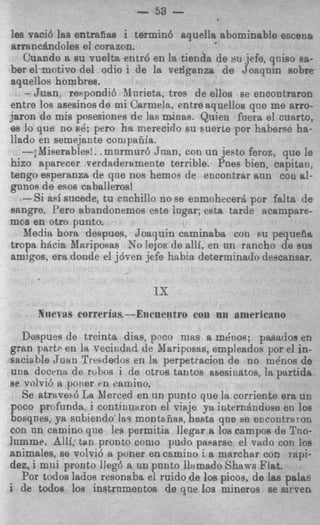 -
                          - 53 -
les vaci6 las entmfias i termin6 aquella abominable escena
arranczindoles el corazon.
   Cuando a su vuelta entr6 en la tienda de si1 jefe, qniso ea-
ber el mntivo del odio i de la venganzn de Joaqnin sobre
aquellos hombres.
   -Juan. reFpondi6 Mnrieta, tree de ellos se encontraron
entre 10s asesinos de mi Carmela, entre aqnellos qne me arro-
jaron de mis posesiones de las minas. Quien fnera el curtrto,
es 10 que no 6 6 : pero ha nierecido su suerte For haberse ha-
llado en semejante cotupafiia.
   -; Mieerebles!. .mnrmur6 Jnan, con un jesto feroz, que le
hizo aparecer verdaderamente terrible. Pnes bien, capitan,
tengo esperanza de qne nos hemoe de encontrar ann con al-
gnnos de esos caballeros!
   -Si aei sucede, tu cnchillo no ee enmohecerd por f d t a de
 sangre. Per0 abandonemos este Ingar; esta tarde acampare-
mcs en otro punto.
   Media horn despues, Joaquin caminaba con P U pequefirt
tropa hacia hlariposas No lejos de alli, en nn rancho de sus
 amigos. era donde el jdven jefe hnbia determinado descansar.

                              IS
      YIWT~M corrcl.it~s.--Eiicneiitro con   UII   aniericano
  Despues de treinta dias, poco mas a m h o s ; pasadoe en
gran partP en la vecindnc! de Mariposas, empleados por el in-
satiable Jlian Tresdedos en la perpetracion d e no m h o s de
uRa docen3 de rubos i de otros tantos asesinatos, la partida
se volvi6 a porier en camino.
   Se atraved La Merced en un punto que la corriente era un
poco profunda. i continumon el viaje ya internhdoae en loe
bosqnes, ya snbiendo las montefias, hats que se erxontraron
con nn camino q n e les permitia llegar a 10s campos de TRO-
lnmme. 8111, tan pronto como pudo paearse el vitdo con loa
animales, se volvi6 a poner en camino i a marchar COE rapi-
dez, i mui pronto lleg6 a nn pnnto llamado S h a m Flat.
  Por todos lados resonaba el ruido de 10s picos, de las palas
i de todos 10s instrnmentos de qne 10s mineros se sirven
 