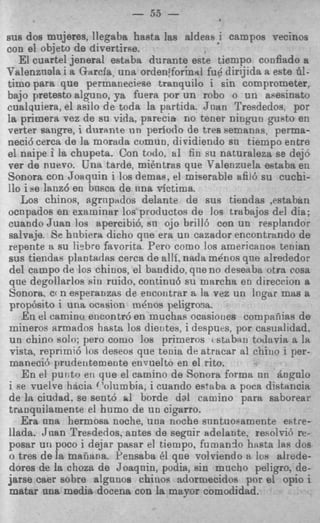- 33 -
                              w v




nus dos mujeres, llegaba hasta las aldeasi campos vecinos
con el ob,jeto de diverthe.
   El cuartel jeneral estaba dnrante este tiampo confiado a
Valenznala i a Garcia, una orden'formal fu6 dirijida a este 61-
timo para que permaneciese tranquil0 i sin comprometer,
bajo pretest0 alguno, ya fuera por un rob0 o un asesinato
cualquiera, el asilo de toda la partida. Jnan Tresdedos. por
la primera vez de su vida, parecia no tener ningun guRto er!
verter sangre, i dnrmte u n period0 de tree semanas, perma-
neci6 cerca de la morada comun, dividiendo sn tiempo entre
el naipe i la chupeta. Con todo. a1 fin su naturaleza se dejo
ver de nuevo. Una tarde, mikntras que Valenzuela estaba en
Sonora con Joaquin i 10s demas. el miserable afii6 su cuchi-
110 i se lanz6 e n bnsca de nna Tictima.
   Los chinos, agriipados delante de sus tiendas ,estabrtn
ocnpsdoe en exaruinar 10s procluctos de 10s trabajos del dia;
cuando Juan 10s apercibi6, sn ojo brill6 con un resplandor
salvaje. Se hnbiera dicho qne era un cazador encontrando de
repente a su !i?bre favorita Pero como 10s americanos tenian
sus tiendas plantadas cerca de alli, nada m h o s qne alrededor
del campo de 10s chinos, el bandido, qne no deseaba otra cosa
que degollarlos sin ruido. continu6 su marcha en direccion a
Sonora, ccn ePperaozas de encontrar a la vez un lngar mas a
prop6sito i una ocesion menos peligrosa.
   E n el camino encontr6 en muchas ocasiories compaiiias de
mineros armados hasta 10s dieutes, i despues, por casualidad.
un chino solo: per0 como 10s primeros rstabxn toclavia a la
 vista, reprimi6 10s deseos que tenia de atracar al chino i per-
 maneci6 pruderitemente euvuelto en el rito.
   E n el punto en que el camino de Sonora forma nn itnpnlo
i Fe ruelve hacia ('olumbia, i cuando estaba a poca distancia
de la ciudad. se sent6 a1 borde dal camino para saborear
tranquilamente el humo de un cigarro.
   Era nna hermosa noche, una noche snntuoeamente estre-
llada. Juan Tresdedos. antes de segnir sdelante, resolvib rc-
posar uti poco i dejar pasar el tiempo, furnando hiista lati dos
o tres de la maiiana. Pensaba 61 qae volviendo a 10s alrede-
dores de la choza de Joaqnin, podia, sin mncho peligro. de-
jarse caer sobre algnnos chinos adormecidos por el opio i
 matar m a media docena con la mayor comodidad.
 