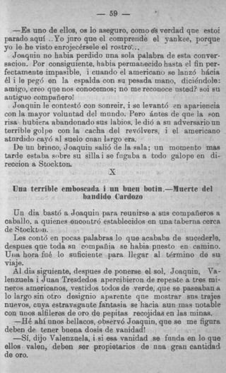 - 59 -
   -Es uno de ellos, os Io aseguro, COMO ds verdad que eetoi
parado aquf ..Yo jnro que el comprende el Yankee, porque
yo le he visto enrojecersele el rostra'..,
   Joaqnin no habia perdido una sola palabra de esta conver-
sacion. Por consiguiente, habia permanecido hasta el fin per-
fectamante impasible, i cuando el americano R lanz6 Mcia
                                                  e
61 i le peg6 en la espalda, con sa pesada mano, dicidndole:
amigo, creo qne nos conocemos; no me reconoce usted? soi EU
antiguo compaiieroi
   Joaqnin le contest6 COD sonreir, i y e levant6 en npariencia
con la mayor voluntad del mnndo. Pero Qntes de que la son
risa hubiertt abandonado sus labios. le did a sn adversario un
terrible golpe con la cacha del revdlvers, i el americano
atnrdido cay6 a1 suelo cnan largo era.
   De un brinco, Joaquin sali6 de la sala; un nomento mas
tarde estaba sobre su silla i se fngaba a todo galope en di-
reccion a Stocktoa
                              X
  Una terrible emboscada i nn bnen hotin.-Mnerte del
                    bandido Cartlozo
   Un dia bast6 a Joaquin para reunirse a sns compafieros a
caballo, a quienes encontrd establecidos en una taberna cerca
de Stockton.
   Les contd en pocas palabras lo que acababa de sucederlg.
despues que toda s n compafiia se habia pnesto en camino.
Uita hora fuB lo snficiente para llegar a1 tkrmino de su
viaje.
   AI dia siguiente, despues de ponerse el sol, Joaqnin, Va-
lenzuela i J U M I
                 Treededos apercibieron de repente a tres mi-
neroa americanos: vestidos todos de verde, que se paseaban a
lo largo sin otro designio aparente qne mostrar sns trajes
nuevos, o n p estravagante fantasia ae hacia aun mas notable
con nnos alfilerca de or0 de pepitas recojidai; en las minas.
   -HB ahi unos beltacos, observ6 Joaqnin, que se me fignra
deben de tener bnena dosis de vanidad!
   -Sf, dijo Valenzaela, i si esa vanidad se fnnda en lo que
ellos valen, deben ser propietarios de nna gran cantidad
de oro.
 